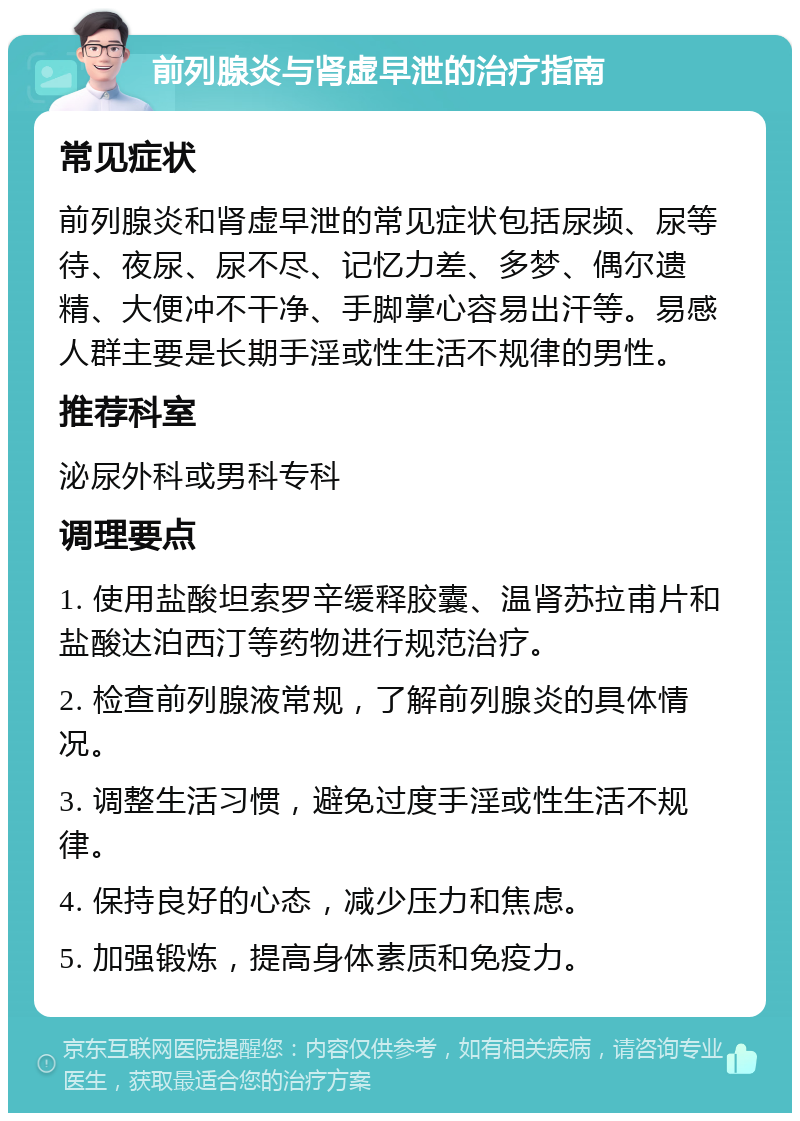 前列腺炎与肾虚早泄的治疗指南 常见症状 前列腺炎和肾虚早泄的常见症状包括尿频、尿等待、夜尿、尿不尽、记忆力差、多梦、偶尔遗精、大便冲不干净、手脚掌心容易出汗等。易感人群主要是长期手淫或性生活不规律的男性。 推荐科室 泌尿外科或男科专科 调理要点 1. 使用盐酸坦索罗辛缓释胶囊、温肾苏拉甫片和盐酸达泊西汀等药物进行规范治疗。 2. 检查前列腺液常规，了解前列腺炎的具体情况。 3. 调整生活习惯，避免过度手淫或性生活不规律。 4. 保持良好的心态，减少压力和焦虑。 5. 加强锻炼，提高身体素质和免疫力。