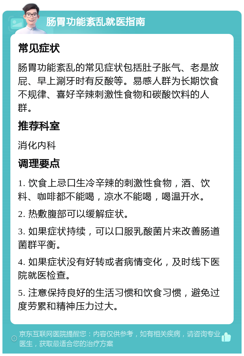 肠胃功能紊乱就医指南 常见症状 肠胃功能紊乱的常见症状包括肚子胀气、老是放屁、早上涮牙时有反酸等。易感人群为长期饮食不规律、喜好辛辣刺激性食物和碳酸饮料的人群。 推荐科室 消化内科 调理要点 1. 饮食上忌口生冷辛辣的刺激性食物，酒、饮料、咖啡都不能喝，凉水不能喝，喝温开水。 2. 热敷腹部可以缓解症状。 3. 如果症状持续，可以口服乳酸菌片来改善肠道菌群平衡。 4. 如果症状没有好转或者病情变化，及时线下医院就医检查。 5. 注意保持良好的生活习惯和饮食习惯，避免过度劳累和精神压力过大。