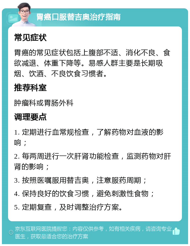 胃癌口服替吉奥治疗指南 常见症状 胃癌的常见症状包括上腹部不适、消化不良、食欲减退、体重下降等。易感人群主要是长期吸烟、饮酒、不良饮食习惯者。 推荐科室 肿瘤科或胃肠外科 调理要点 1. 定期进行血常规检查，了解药物对血液的影响； 2. 每两周进行一次肝肾功能检查，监测药物对肝肾的影响； 3. 按照医嘱服用替吉奥，注意服药周期； 4. 保持良好的饮食习惯，避免刺激性食物； 5. 定期复查，及时调整治疗方案。