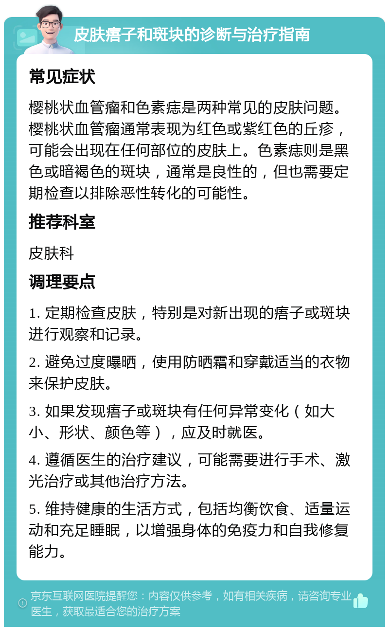 皮肤痦子和斑块的诊断与治疗指南 常见症状 樱桃状血管瘤和色素痣是两种常见的皮肤问题。樱桃状血管瘤通常表现为红色或紫红色的丘疹，可能会出现在任何部位的皮肤上。色素痣则是黑色或暗褐色的斑块，通常是良性的，但也需要定期检查以排除恶性转化的可能性。 推荐科室 皮肤科 调理要点 1. 定期检查皮肤，特别是对新出现的痦子或斑块进行观察和记录。 2. 避免过度曝晒，使用防晒霜和穿戴适当的衣物来保护皮肤。 3. 如果发现痦子或斑块有任何异常变化（如大小、形状、颜色等），应及时就医。 4. 遵循医生的治疗建议，可能需要进行手术、激光治疗或其他治疗方法。 5. 维持健康的生活方式，包括均衡饮食、适量运动和充足睡眠，以增强身体的免疫力和自我修复能力。