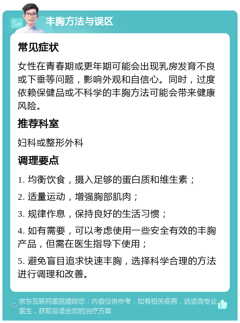 丰胸方法与误区 常见症状 女性在青春期或更年期可能会出现乳房发育不良或下垂等问题，影响外观和自信心。同时，过度依赖保健品或不科学的丰胸方法可能会带来健康风险。 推荐科室 妇科或整形外科 调理要点 1. 均衡饮食，摄入足够的蛋白质和维生素； 2. 适量运动，增强胸部肌肉； 3. 规律作息，保持良好的生活习惯； 4. 如有需要，可以考虑使用一些安全有效的丰胸产品，但需在医生指导下使用； 5. 避免盲目追求快速丰胸，选择科学合理的方法进行调理和改善。