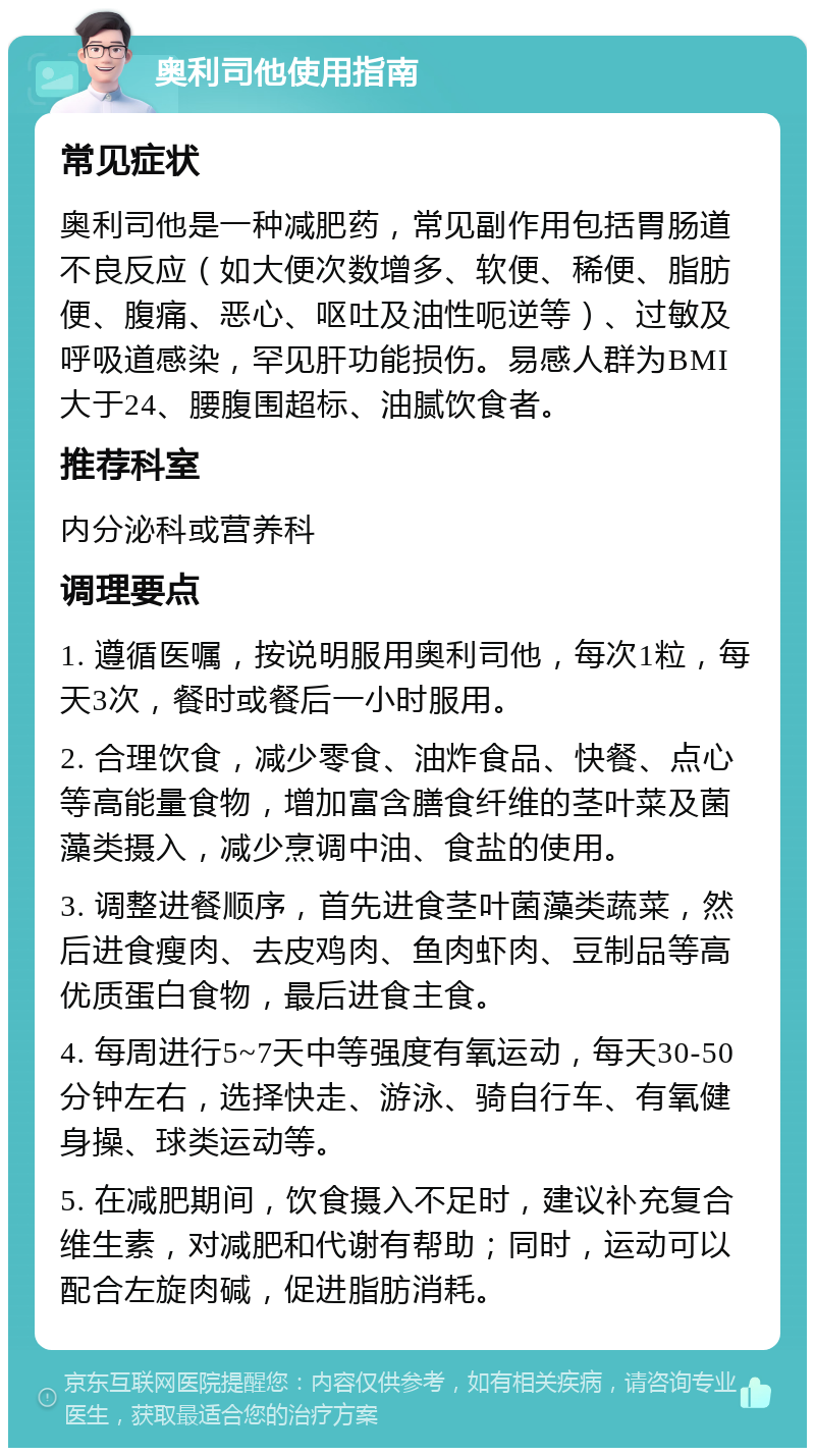 奥利司他使用指南 常见症状 奥利司他是一种减肥药，常见副作用包括胃肠道不良反应（如大便次数增多、软便、稀便、脂肪便、腹痛、恶心、呕吐及油性呃逆等）、过敏及呼吸道感染，罕见肝功能损伤。易感人群为BMI大于24、腰腹围超标、油腻饮食者。 推荐科室 内分泌科或营养科 调理要点 1. 遵循医嘱，按说明服用奥利司他，每次1粒，每天3次，餐时或餐后一小时服用。 2. 合理饮食，减少零食、油炸食品、快餐、点心等高能量食物，增加富含膳食纤维的茎叶菜及菌藻类摄入，减少烹调中油、食盐的使用。 3. 调整进餐顺序，首先进食茎叶菌藻类蔬菜，然后进食瘦肉、去皮鸡肉、鱼肉虾肉、豆制品等高优质蛋白食物，最后进食主食。 4. 每周进行5~7天中等强度有氧运动，每天30-50分钟左右，选择快走、游泳、骑自行车、有氧健身操、球类运动等。 5. 在减肥期间，饮食摄入不足时，建议补充复合维生素，对减肥和代谢有帮助；同时，运动可以配合左旋肉碱，促进脂肪消耗。