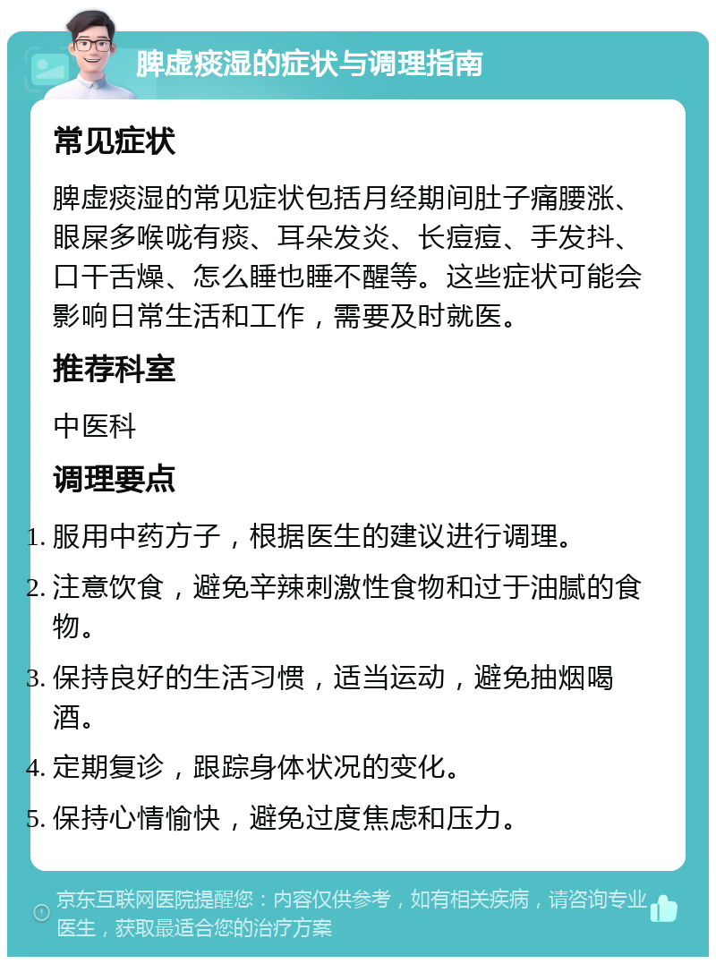 脾虚痰湿的症状与调理指南 常见症状 脾虚痰湿的常见症状包括月经期间肚子痛腰涨、眼屎多喉咙有痰、耳朵发炎、长痘痘、手发抖、口干舌燥、怎么睡也睡不醒等。这些症状可能会影响日常生活和工作，需要及时就医。 推荐科室 中医科 调理要点 服用中药方子，根据医生的建议进行调理。 注意饮食，避免辛辣刺激性食物和过于油腻的食物。 保持良好的生活习惯，适当运动，避免抽烟喝酒。 定期复诊，跟踪身体状况的变化。 保持心情愉快，避免过度焦虑和压力。