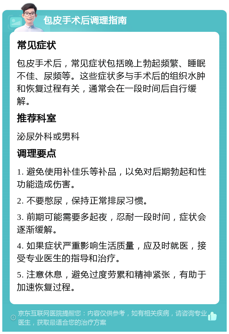 包皮手术后调理指南 常见症状 包皮手术后，常见症状包括晚上勃起频繁、睡眠不佳、尿频等。这些症状多与手术后的组织水肿和恢复过程有关，通常会在一段时间后自行缓解。 推荐科室 泌尿外科或男科 调理要点 1. 避免使用补佳乐等补品，以免对后期勃起和性功能造成伤害。 2. 不要憋尿，保持正常排尿习惯。 3. 前期可能需要多起夜，忍耐一段时间，症状会逐渐缓解。 4. 如果症状严重影响生活质量，应及时就医，接受专业医生的指导和治疗。 5. 注意休息，避免过度劳累和精神紧张，有助于加速恢复过程。