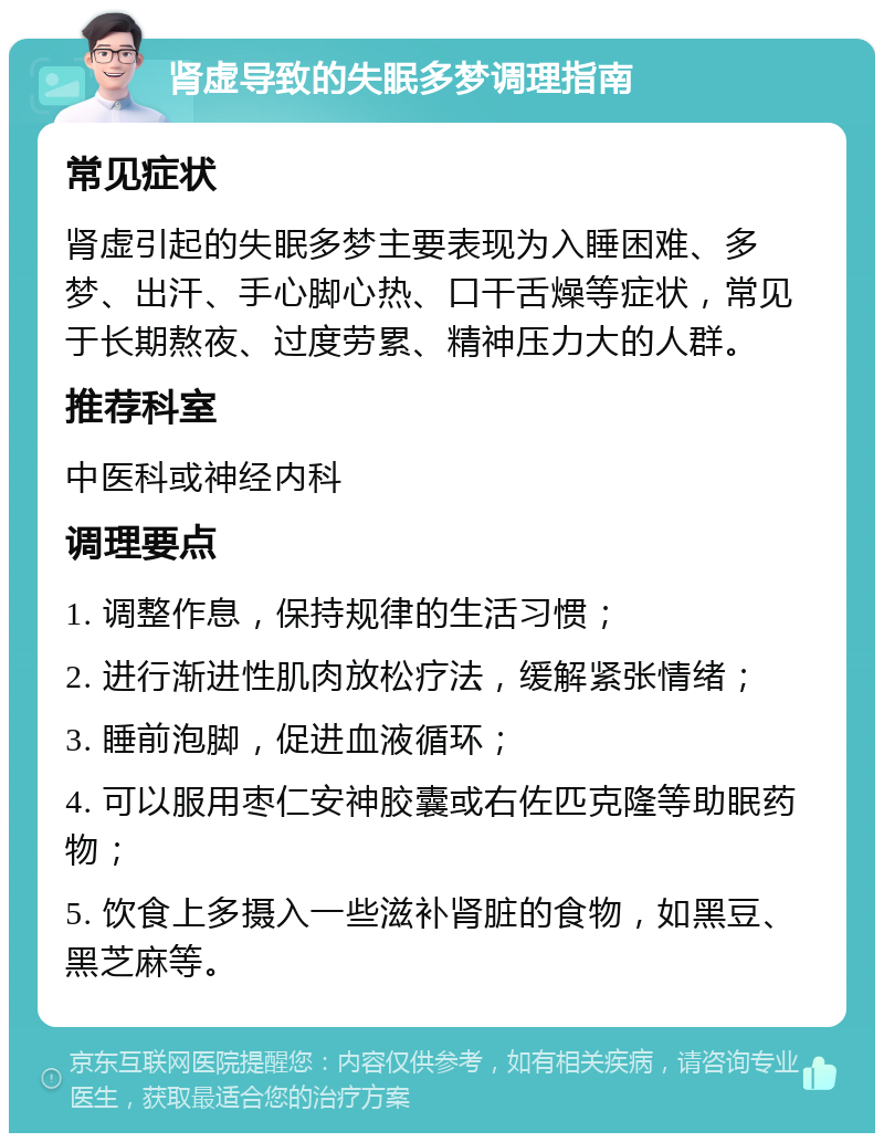 肾虚导致的失眠多梦调理指南 常见症状 肾虚引起的失眠多梦主要表现为入睡困难、多梦、出汗、手心脚心热、口干舌燥等症状，常见于长期熬夜、过度劳累、精神压力大的人群。 推荐科室 中医科或神经内科 调理要点 1. 调整作息，保持规律的生活习惯； 2. 进行渐进性肌肉放松疗法，缓解紧张情绪； 3. 睡前泡脚，促进血液循环； 4. 可以服用枣仁安神胶囊或右佐匹克隆等助眠药物； 5. 饮食上多摄入一些滋补肾脏的食物，如黑豆、黑芝麻等。