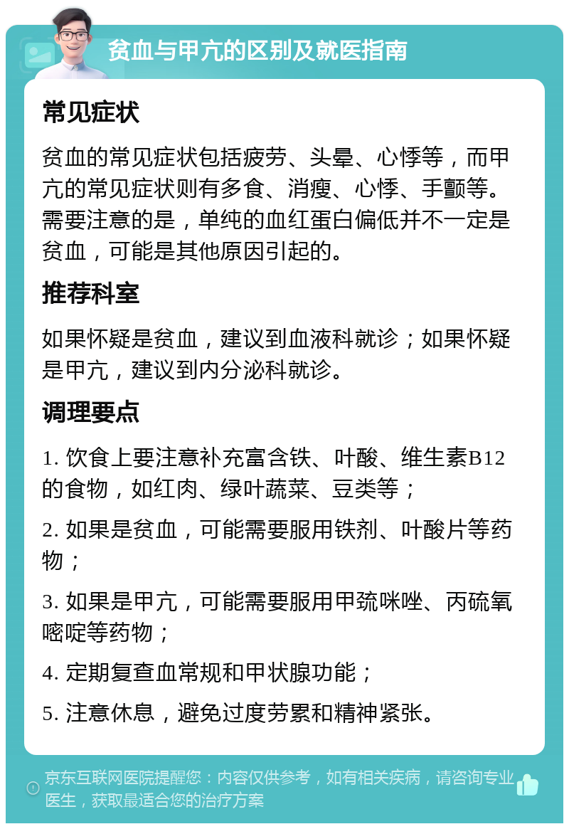 贫血与甲亢的区别及就医指南 常见症状 贫血的常见症状包括疲劳、头晕、心悸等，而甲亢的常见症状则有多食、消瘦、心悸、手颤等。需要注意的是，单纯的血红蛋白偏低并不一定是贫血，可能是其他原因引起的。 推荐科室 如果怀疑是贫血，建议到血液科就诊；如果怀疑是甲亢，建议到内分泌科就诊。 调理要点 1. 饮食上要注意补充富含铁、叶酸、维生素B12的食物，如红肉、绿叶蔬菜、豆类等； 2. 如果是贫血，可能需要服用铁剂、叶酸片等药物； 3. 如果是甲亢，可能需要服用甲巯咪唑、丙硫氧嘧啶等药物； 4. 定期复查血常规和甲状腺功能； 5. 注意休息，避免过度劳累和精神紧张。