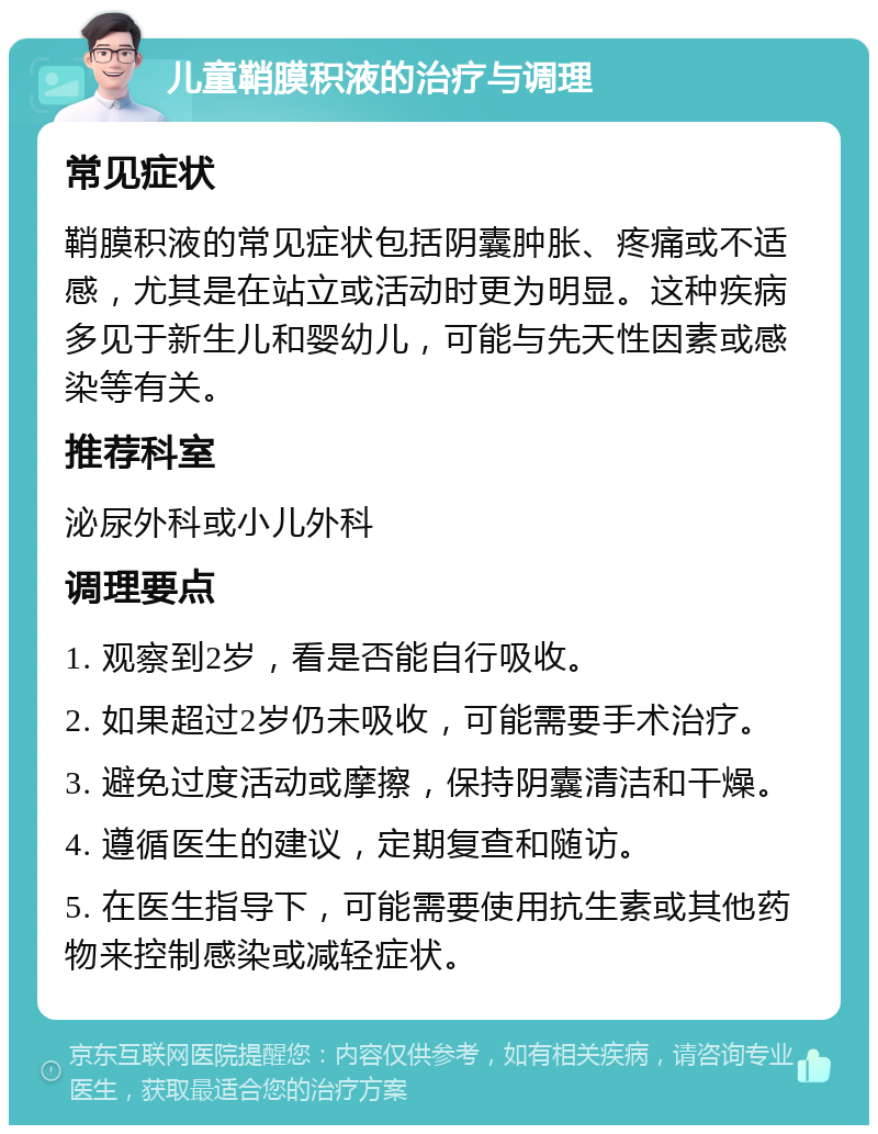 儿童鞘膜积液的治疗与调理 常见症状 鞘膜积液的常见症状包括阴囊肿胀、疼痛或不适感，尤其是在站立或活动时更为明显。这种疾病多见于新生儿和婴幼儿，可能与先天性因素或感染等有关。 推荐科室 泌尿外科或小儿外科 调理要点 1. 观察到2岁，看是否能自行吸收。 2. 如果超过2岁仍未吸收，可能需要手术治疗。 3. 避免过度活动或摩擦，保持阴囊清洁和干燥。 4. 遵循医生的建议，定期复查和随访。 5. 在医生指导下，可能需要使用抗生素或其他药物来控制感染或减轻症状。