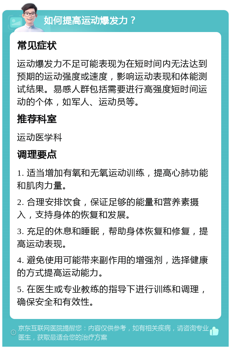 如何提高运动爆发力？ 常见症状 运动爆发力不足可能表现为在短时间内无法达到预期的运动强度或速度，影响运动表现和体能测试结果。易感人群包括需要进行高强度短时间运动的个体，如军人、运动员等。 推荐科室 运动医学科 调理要点 1. 适当增加有氧和无氧运动训练，提高心肺功能和肌肉力量。 2. 合理安排饮食，保证足够的能量和营养素摄入，支持身体的恢复和发展。 3. 充足的休息和睡眠，帮助身体恢复和修复，提高运动表现。 4. 避免使用可能带来副作用的增强剂，选择健康的方式提高运动能力。 5. 在医生或专业教练的指导下进行训练和调理，确保安全和有效性。