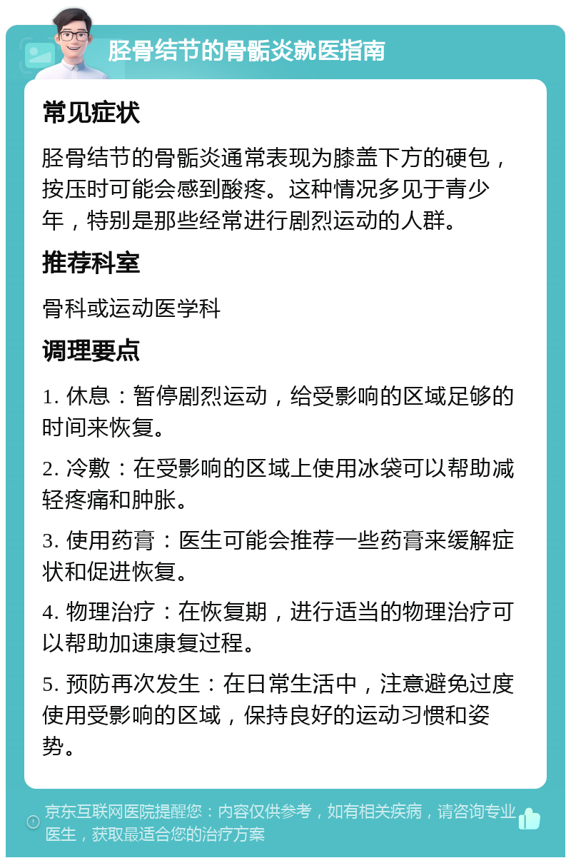 胫骨结节的骨骺炎就医指南 常见症状 胫骨结节的骨骺炎通常表现为膝盖下方的硬包，按压时可能会感到酸疼。这种情况多见于青少年，特别是那些经常进行剧烈运动的人群。 推荐科室 骨科或运动医学科 调理要点 1. 休息：暂停剧烈运动，给受影响的区域足够的时间来恢复。 2. 冷敷：在受影响的区域上使用冰袋可以帮助减轻疼痛和肿胀。 3. 使用药膏：医生可能会推荐一些药膏来缓解症状和促进恢复。 4. 物理治疗：在恢复期，进行适当的物理治疗可以帮助加速康复过程。 5. 预防再次发生：在日常生活中，注意避免过度使用受影响的区域，保持良好的运动习惯和姿势。