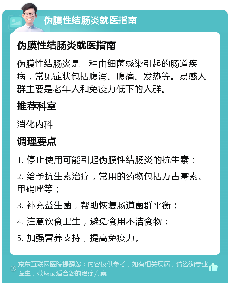 伪膜性结肠炎就医指南 伪膜性结肠炎就医指南 伪膜性结肠炎是一种由细菌感染引起的肠道疾病，常见症状包括腹泻、腹痛、发热等。易感人群主要是老年人和免疫力低下的人群。 推荐科室 消化内科 调理要点 1. 停止使用可能引起伪膜性结肠炎的抗生素； 2. 给予抗生素治疗，常用的药物包括万古霉素、甲硝唑等； 3. 补充益生菌，帮助恢复肠道菌群平衡； 4. 注意饮食卫生，避免食用不洁食物； 5. 加强营养支持，提高免疫力。