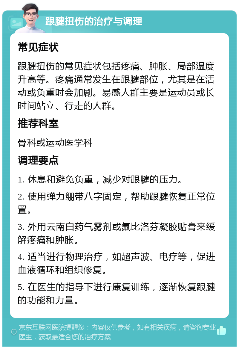 跟腱扭伤的治疗与调理 常见症状 跟腱扭伤的常见症状包括疼痛、肿胀、局部温度升高等。疼痛通常发生在跟腱部位，尤其是在活动或负重时会加剧。易感人群主要是运动员或长时间站立、行走的人群。 推荐科室 骨科或运动医学科 调理要点 1. 休息和避免负重，减少对跟腱的压力。 2. 使用弹力绷带八字固定，帮助跟腱恢复正常位置。 3. 外用云南白药气雾剂或氟比洛芬凝胶贴膏来缓解疼痛和肿胀。 4. 适当进行物理治疗，如超声波、电疗等，促进血液循环和组织修复。 5. 在医生的指导下进行康复训练，逐渐恢复跟腱的功能和力量。