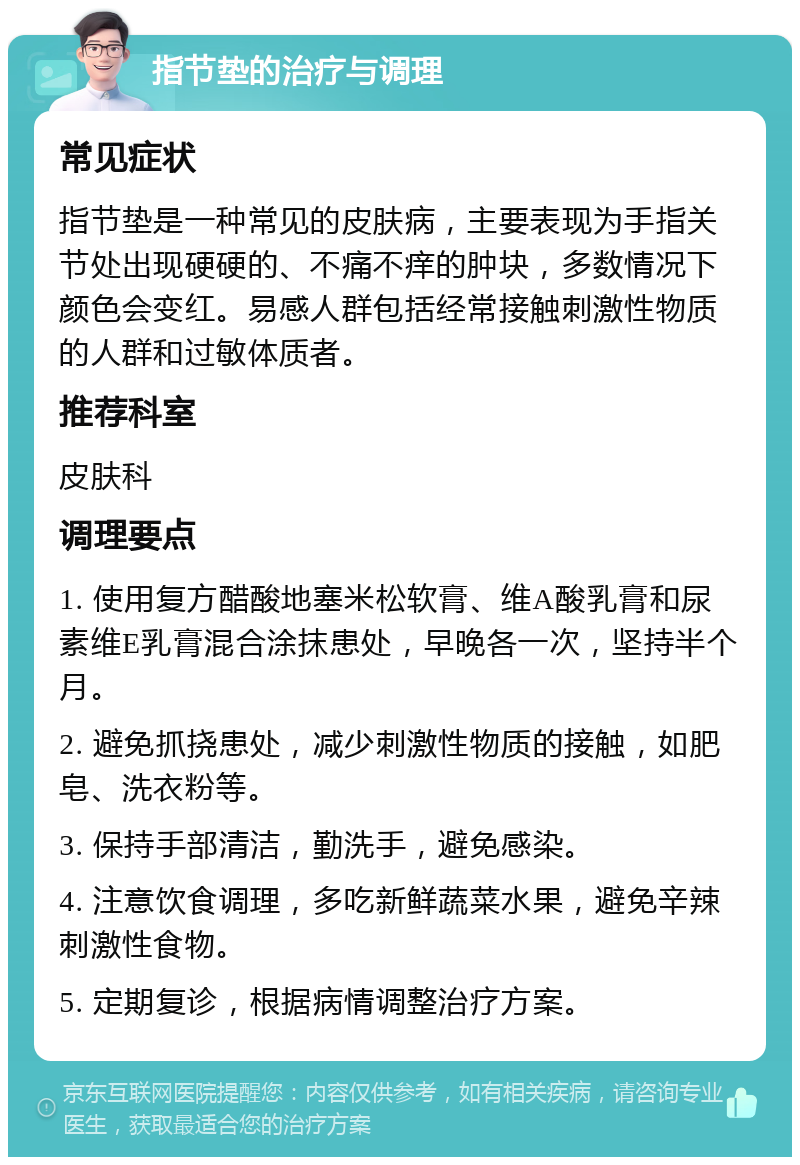 指节垫的治疗与调理 常见症状 指节垫是一种常见的皮肤病，主要表现为手指关节处出现硬硬的、不痛不痒的肿块，多数情况下颜色会变红。易感人群包括经常接触刺激性物质的人群和过敏体质者。 推荐科室 皮肤科 调理要点 1. 使用复方醋酸地塞米松软膏、维A酸乳膏和尿素维E乳膏混合涂抹患处，早晚各一次，坚持半个月。 2. 避免抓挠患处，减少刺激性物质的接触，如肥皂、洗衣粉等。 3. 保持手部清洁，勤洗手，避免感染。 4. 注意饮食调理，多吃新鲜蔬菜水果，避免辛辣刺激性食物。 5. 定期复诊，根据病情调整治疗方案。