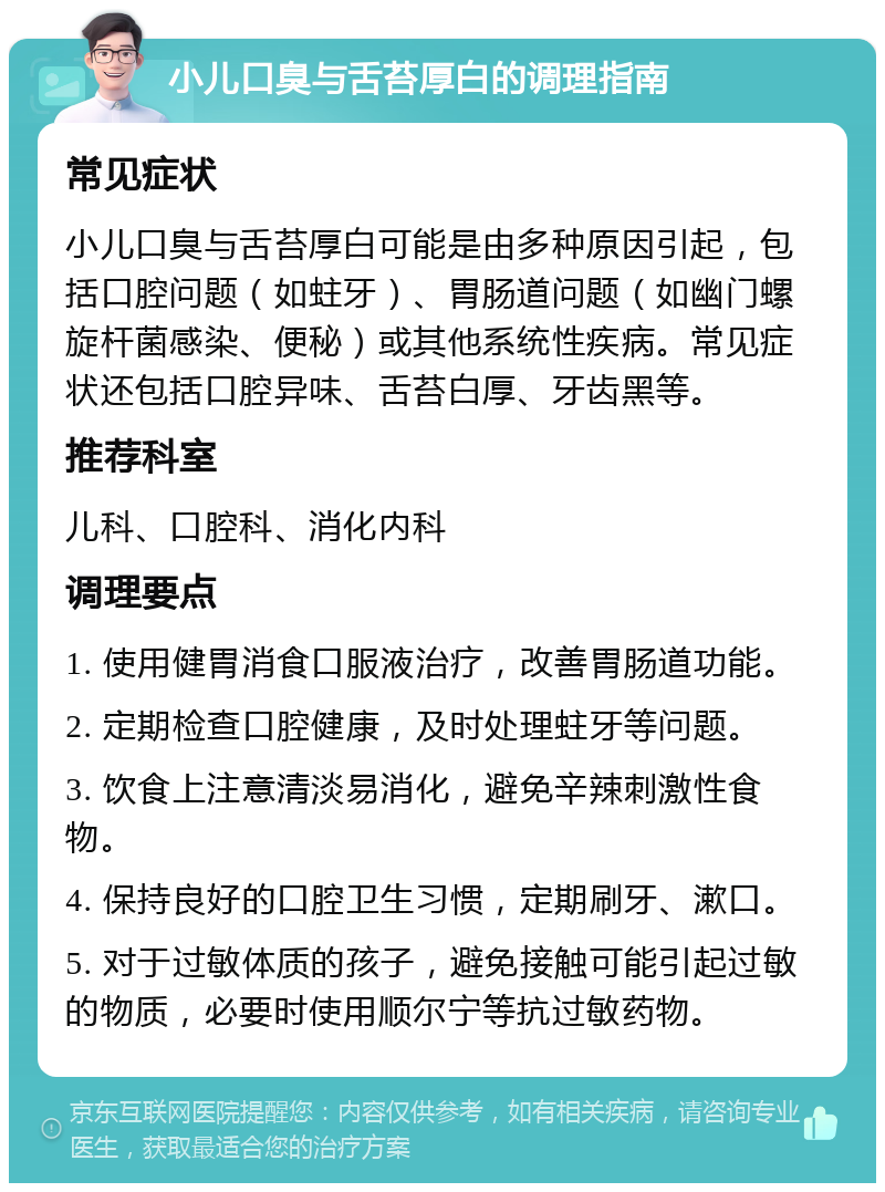 小儿口臭与舌苔厚白的调理指南 常见症状 小儿口臭与舌苔厚白可能是由多种原因引起，包括口腔问题（如蛀牙）、胃肠道问题（如幽门螺旋杆菌感染、便秘）或其他系统性疾病。常见症状还包括口腔异味、舌苔白厚、牙齿黑等。 推荐科室 儿科、口腔科、消化内科 调理要点 1. 使用健胃消食口服液治疗，改善胃肠道功能。 2. 定期检查口腔健康，及时处理蛀牙等问题。 3. 饮食上注意清淡易消化，避免辛辣刺激性食物。 4. 保持良好的口腔卫生习惯，定期刷牙、漱口。 5. 对于过敏体质的孩子，避免接触可能引起过敏的物质，必要时使用顺尔宁等抗过敏药物。