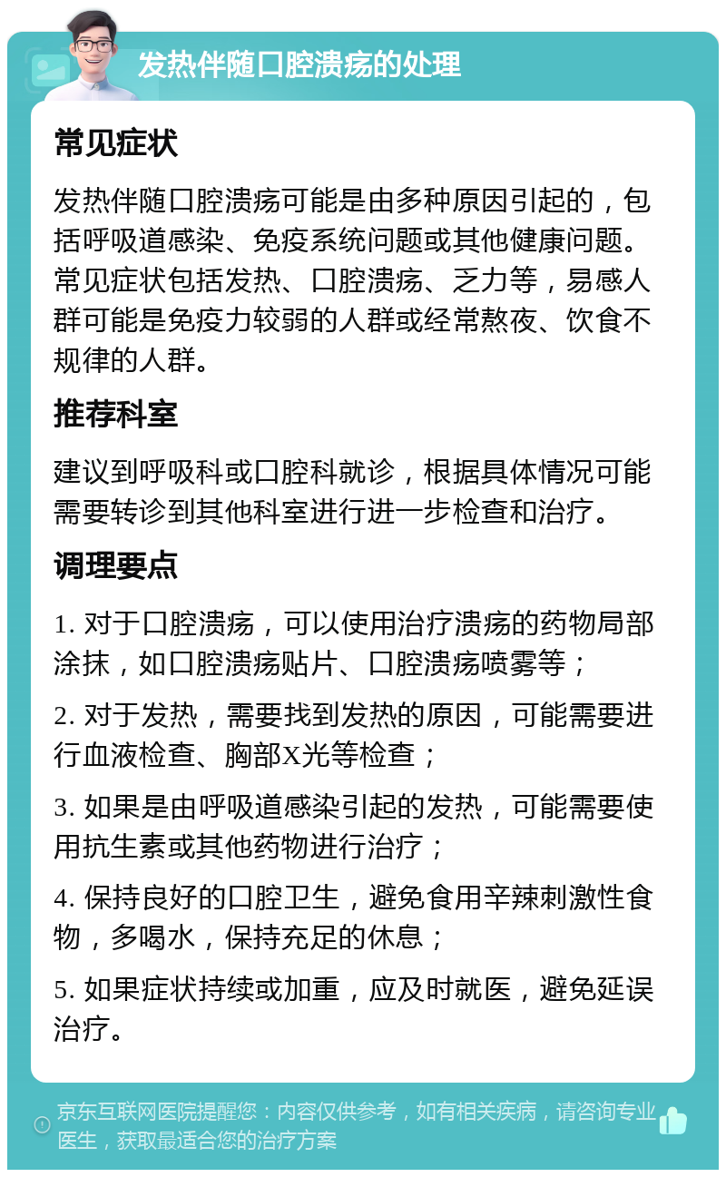 发热伴随口腔溃疡的处理 常见症状 发热伴随口腔溃疡可能是由多种原因引起的，包括呼吸道感染、免疫系统问题或其他健康问题。常见症状包括发热、口腔溃疡、乏力等，易感人群可能是免疫力较弱的人群或经常熬夜、饮食不规律的人群。 推荐科室 建议到呼吸科或口腔科就诊，根据具体情况可能需要转诊到其他科室进行进一步检查和治疗。 调理要点 1. 对于口腔溃疡，可以使用治疗溃疡的药物局部涂抹，如口腔溃疡贴片、口腔溃疡喷雾等； 2. 对于发热，需要找到发热的原因，可能需要进行血液检查、胸部X光等检查； 3. 如果是由呼吸道感染引起的发热，可能需要使用抗生素或其他药物进行治疗； 4. 保持良好的口腔卫生，避免食用辛辣刺激性食物，多喝水，保持充足的休息； 5. 如果症状持续或加重，应及时就医，避免延误治疗。