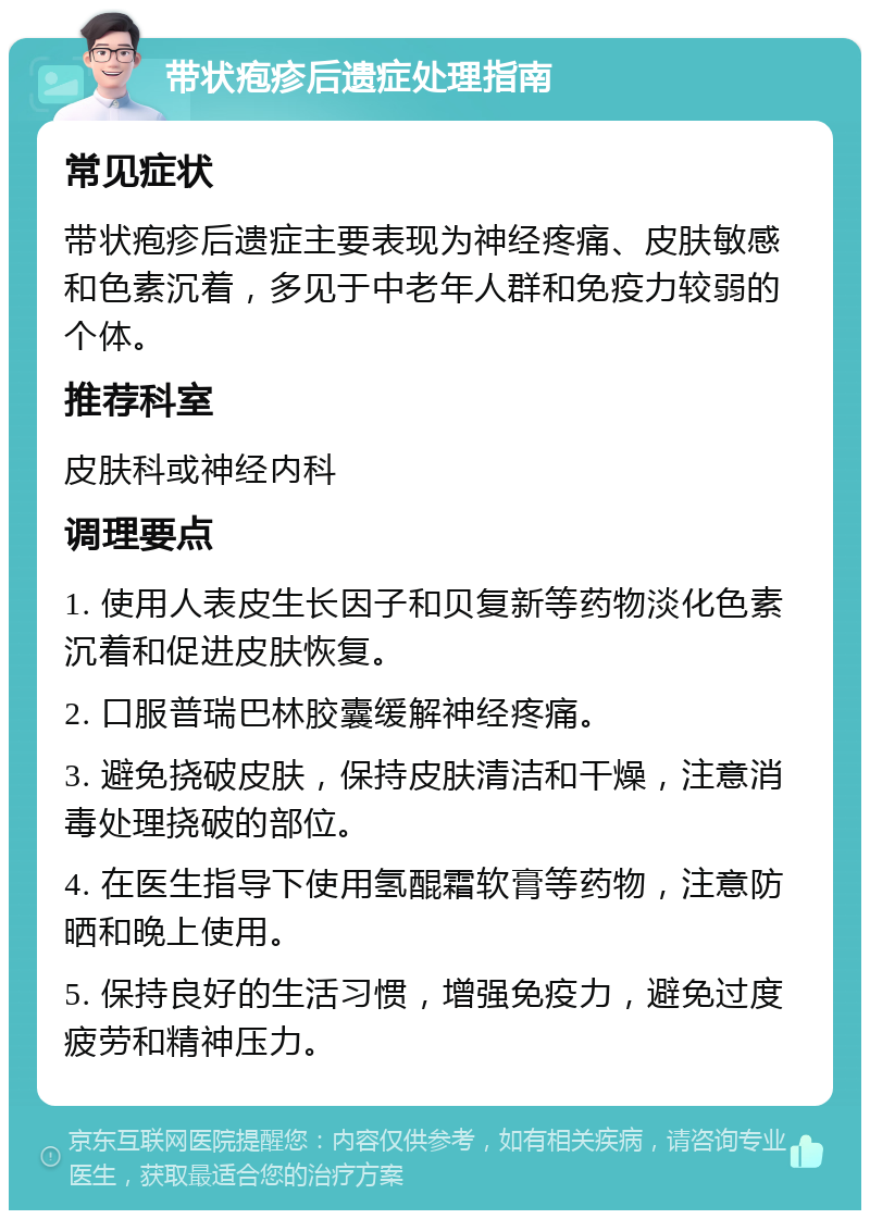 带状疱疹后遗症处理指南 常见症状 带状疱疹后遗症主要表现为神经疼痛、皮肤敏感和色素沉着，多见于中老年人群和免疫力较弱的个体。 推荐科室 皮肤科或神经内科 调理要点 1. 使用人表皮生长因子和贝复新等药物淡化色素沉着和促进皮肤恢复。 2. 口服普瑞巴林胶囊缓解神经疼痛。 3. 避免挠破皮肤，保持皮肤清洁和干燥，注意消毒处理挠破的部位。 4. 在医生指导下使用氢醌霜软膏等药物，注意防晒和晚上使用。 5. 保持良好的生活习惯，增强免疫力，避免过度疲劳和精神压力。