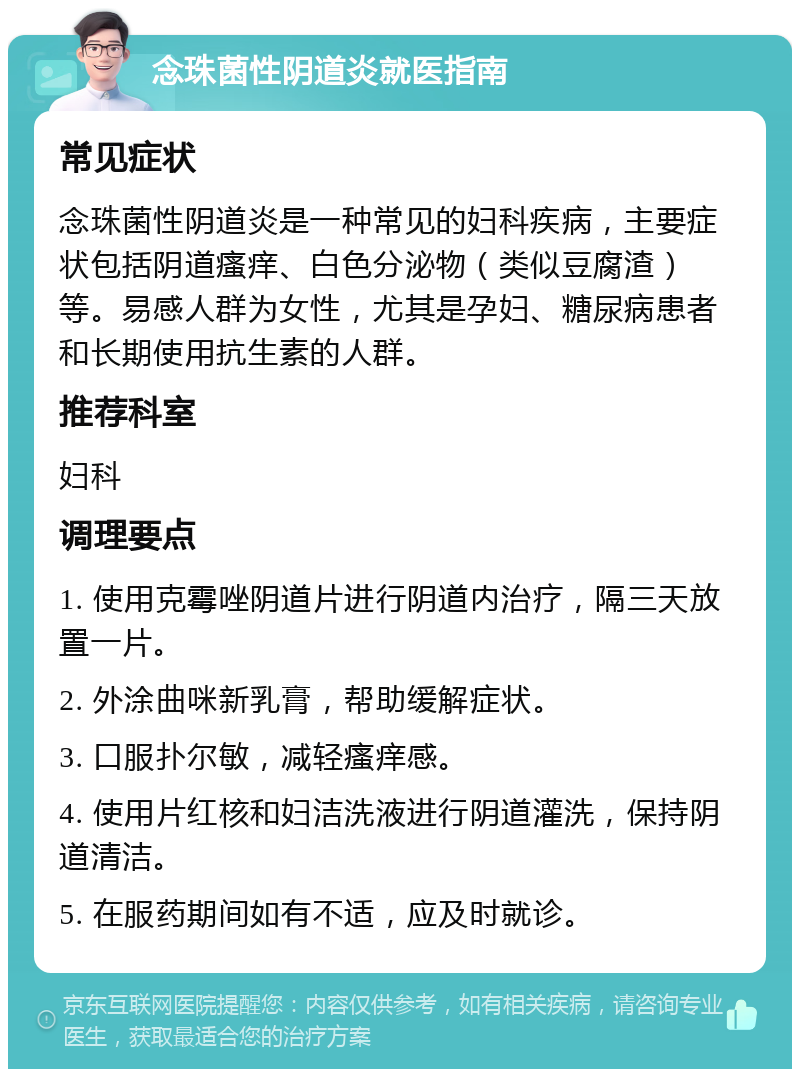 念珠菌性阴道炎就医指南 常见症状 念珠菌性阴道炎是一种常见的妇科疾病，主要症状包括阴道瘙痒、白色分泌物（类似豆腐渣）等。易感人群为女性，尤其是孕妇、糖尿病患者和长期使用抗生素的人群。 推荐科室 妇科 调理要点 1. 使用克霉唑阴道片进行阴道内治疗，隔三天放置一片。 2. 外涂曲咪新乳膏，帮助缓解症状。 3. 口服扑尔敏，减轻瘙痒感。 4. 使用片红核和妇洁洗液进行阴道灌洗，保持阴道清洁。 5. 在服药期间如有不适，应及时就诊。