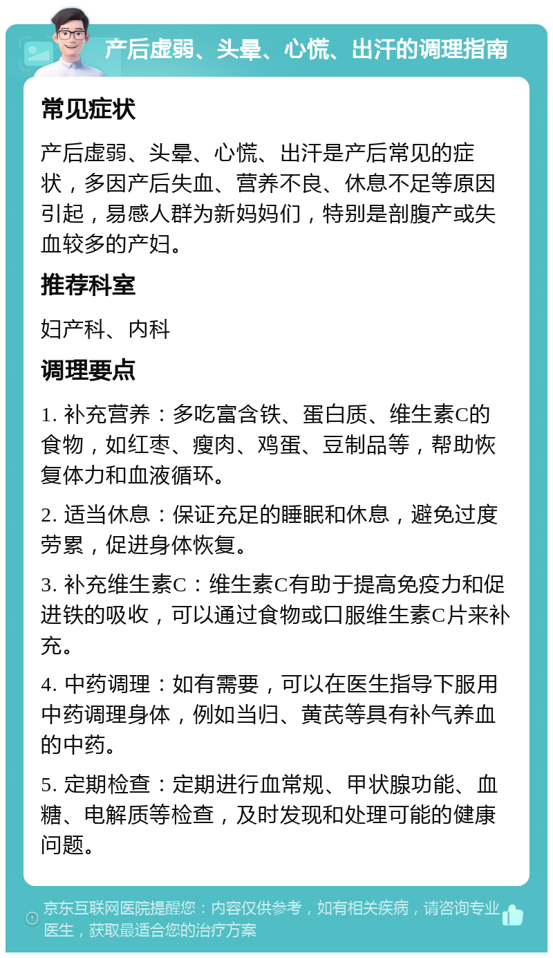 产后虚弱、头晕、心慌、出汗的调理指南 常见症状 产后虚弱、头晕、心慌、出汗是产后常见的症状，多因产后失血、营养不良、休息不足等原因引起，易感人群为新妈妈们，特别是剖腹产或失血较多的产妇。 推荐科室 妇产科、内科 调理要点 1. 补充营养：多吃富含铁、蛋白质、维生素C的食物，如红枣、瘦肉、鸡蛋、豆制品等，帮助恢复体力和血液循环。 2. 适当休息：保证充足的睡眠和休息，避免过度劳累，促进身体恢复。 3. 补充维生素C：维生素C有助于提高免疫力和促进铁的吸收，可以通过食物或口服维生素C片来补充。 4. 中药调理：如有需要，可以在医生指导下服用中药调理身体，例如当归、黄芪等具有补气养血的中药。 5. 定期检查：定期进行血常规、甲状腺功能、血糖、电解质等检查，及时发现和处理可能的健康问题。