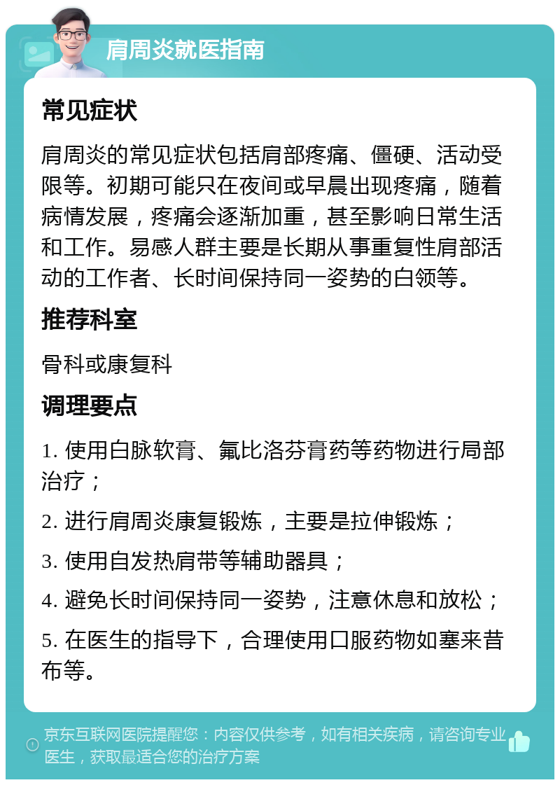 肩周炎就医指南 常见症状 肩周炎的常见症状包括肩部疼痛、僵硬、活动受限等。初期可能只在夜间或早晨出现疼痛，随着病情发展，疼痛会逐渐加重，甚至影响日常生活和工作。易感人群主要是长期从事重复性肩部活动的工作者、长时间保持同一姿势的白领等。 推荐科室 骨科或康复科 调理要点 1. 使用白脉软膏、氟比洛芬膏药等药物进行局部治疗； 2. 进行肩周炎康复锻炼，主要是拉伸锻炼； 3. 使用自发热肩带等辅助器具； 4. 避免长时间保持同一姿势，注意休息和放松； 5. 在医生的指导下，合理使用口服药物如塞来昔布等。