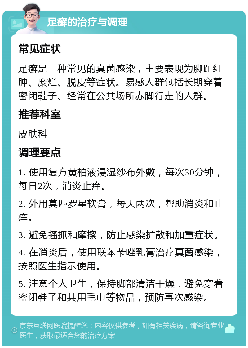 足癣的治疗与调理 常见症状 足癣是一种常见的真菌感染，主要表现为脚趾红肿、糜烂、脱皮等症状。易感人群包括长期穿着密闭鞋子、经常在公共场所赤脚行走的人群。 推荐科室 皮肤科 调理要点 1. 使用复方黄柏液浸湿纱布外敷，每次30分钟，每日2次，消炎止痒。 2. 外用莫匹罗星软膏，每天两次，帮助消炎和止痒。 3. 避免搔抓和摩擦，防止感染扩散和加重症状。 4. 在消炎后，使用联苯苄唑乳膏治疗真菌感染，按照医生指示使用。 5. 注意个人卫生，保持脚部清洁干燥，避免穿着密闭鞋子和共用毛巾等物品，预防再次感染。