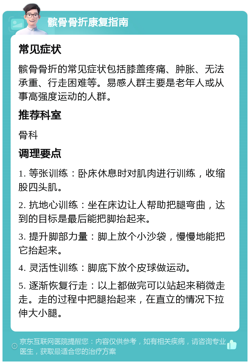 髌骨骨折康复指南 常见症状 髌骨骨折的常见症状包括膝盖疼痛、肿胀、无法承重、行走困难等。易感人群主要是老年人或从事高强度运动的人群。 推荐科室 骨科 调理要点 1. 等张训练：卧床休息时对肌肉进行训练，收缩股四头肌。 2. 抗地心训练：坐在床边让人帮助把腿弯曲，达到的目标是最后能把脚抬起来。 3. 提升脚部力量：脚上放个小沙袋，慢慢地能把它抬起来。 4. 灵活性训练：脚底下放个皮球做运动。 5. 逐渐恢复行走：以上都做完可以站起来稍微走走。走的过程中把腿抬起来，在直立的情况下拉伸大小腿。