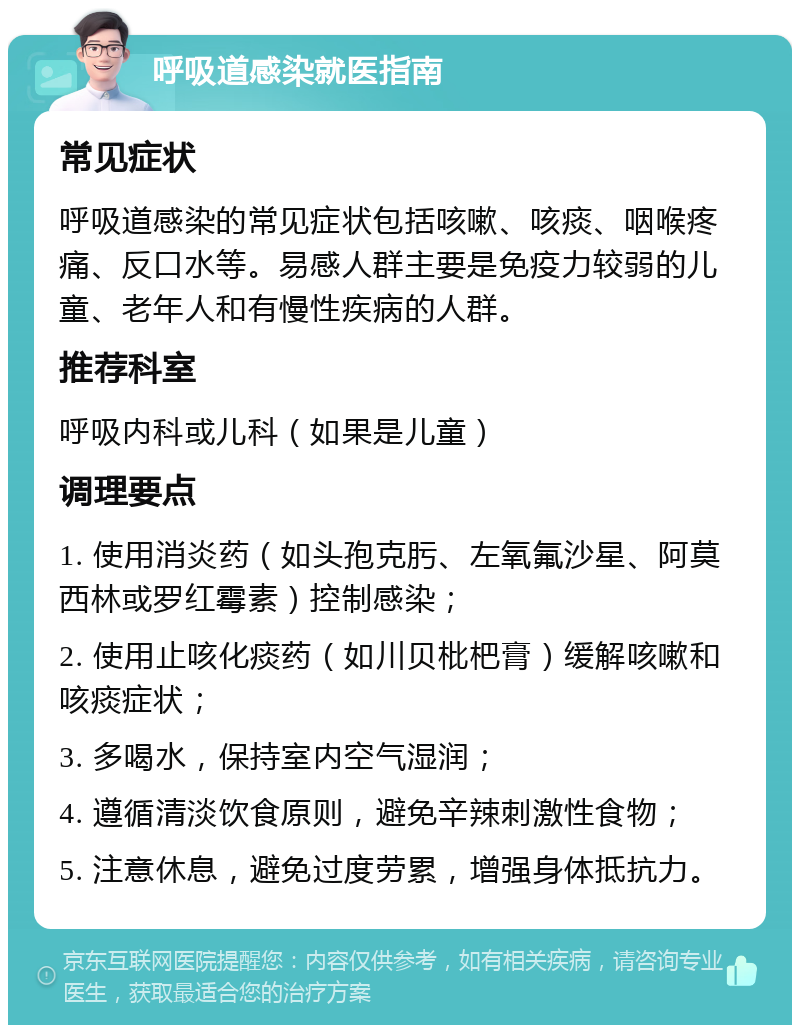 呼吸道感染就医指南 常见症状 呼吸道感染的常见症状包括咳嗽、咳痰、咽喉疼痛、反口水等。易感人群主要是免疫力较弱的儿童、老年人和有慢性疾病的人群。 推荐科室 呼吸内科或儿科（如果是儿童） 调理要点 1. 使用消炎药（如头孢克肟、左氧氟沙星、阿莫西林或罗红霉素）控制感染； 2. 使用止咳化痰药（如川贝枇杷膏）缓解咳嗽和咳痰症状； 3. 多喝水，保持室内空气湿润； 4. 遵循清淡饮食原则，避免辛辣刺激性食物； 5. 注意休息，避免过度劳累，增强身体抵抗力。