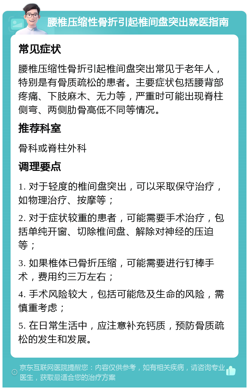 腰椎压缩性骨折引起椎间盘突出就医指南 常见症状 腰椎压缩性骨折引起椎间盘突出常见于老年人，特别是有骨质疏松的患者。主要症状包括腰背部疼痛、下肢麻木、无力等，严重时可能出现脊柱侧弯、两侧肋骨高低不同等情况。 推荐科室 骨科或脊柱外科 调理要点 1. 对于轻度的椎间盘突出，可以采取保守治疗，如物理治疗、按摩等； 2. 对于症状较重的患者，可能需要手术治疗，包括单纯开窗、切除椎间盘、解除对神经的压迫等； 3. 如果椎体已骨折压缩，可能需要进行钉棒手术，费用约三万左右； 4. 手术风险较大，包括可能危及生命的风险，需慎重考虑； 5. 在日常生活中，应注意补充钙质，预防骨质疏松的发生和发展。