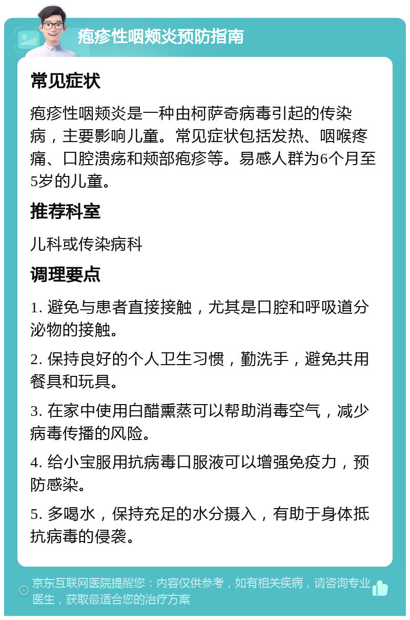 疱疹性咽颊炎预防指南 常见症状 疱疹性咽颊炎是一种由柯萨奇病毒引起的传染病，主要影响儿童。常见症状包括发热、咽喉疼痛、口腔溃疡和颊部疱疹等。易感人群为6个月至5岁的儿童。 推荐科室 儿科或传染病科 调理要点 1. 避免与患者直接接触，尤其是口腔和呼吸道分泌物的接触。 2. 保持良好的个人卫生习惯，勤洗手，避免共用餐具和玩具。 3. 在家中使用白醋熏蒸可以帮助消毒空气，减少病毒传播的风险。 4. 给小宝服用抗病毒口服液可以增强免疫力，预防感染。 5. 多喝水，保持充足的水分摄入，有助于身体抵抗病毒的侵袭。