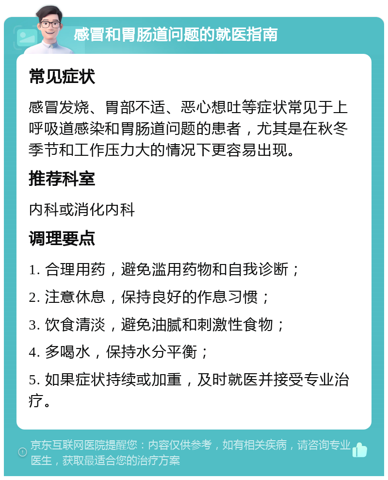 感冒和胃肠道问题的就医指南 常见症状 感冒发烧、胃部不适、恶心想吐等症状常见于上呼吸道感染和胃肠道问题的患者，尤其是在秋冬季节和工作压力大的情况下更容易出现。 推荐科室 内科或消化内科 调理要点 1. 合理用药，避免滥用药物和自我诊断； 2. 注意休息，保持良好的作息习惯； 3. 饮食清淡，避免油腻和刺激性食物； 4. 多喝水，保持水分平衡； 5. 如果症状持续或加重，及时就医并接受专业治疗。