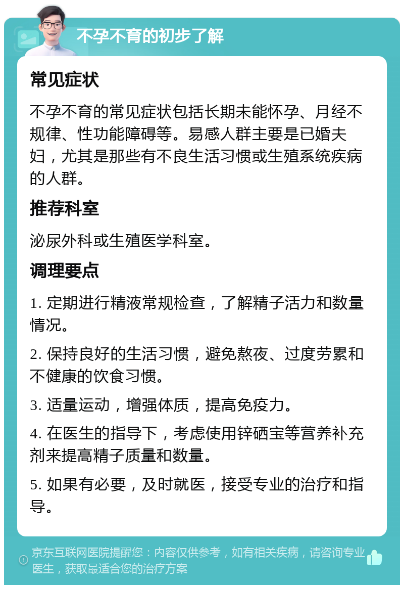 不孕不育的初步了解 常见症状 不孕不育的常见症状包括长期未能怀孕、月经不规律、性功能障碍等。易感人群主要是已婚夫妇，尤其是那些有不良生活习惯或生殖系统疾病的人群。 推荐科室 泌尿外科或生殖医学科室。 调理要点 1. 定期进行精液常规检查，了解精子活力和数量情况。 2. 保持良好的生活习惯，避免熬夜、过度劳累和不健康的饮食习惯。 3. 适量运动，增强体质，提高免疫力。 4. 在医生的指导下，考虑使用锌硒宝等营养补充剂来提高精子质量和数量。 5. 如果有必要，及时就医，接受专业的治疗和指导。