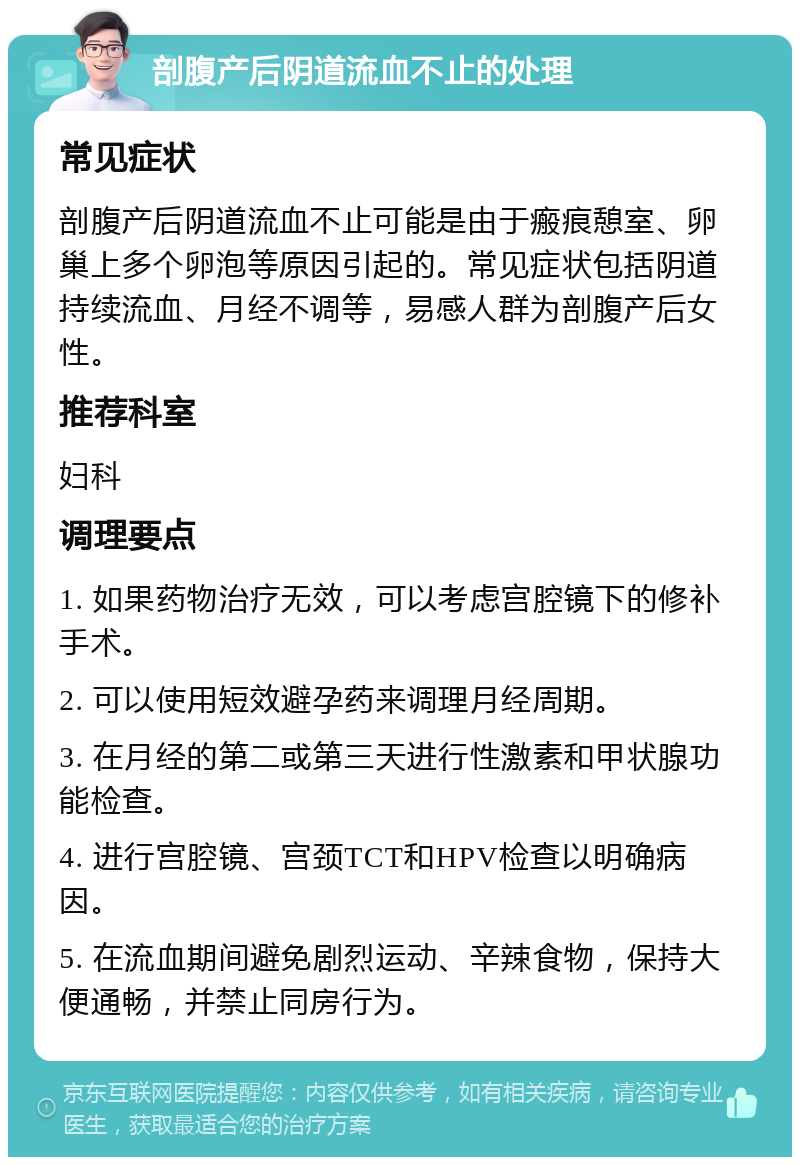 剖腹产后阴道流血不止的处理 常见症状 剖腹产后阴道流血不止可能是由于瘢痕憩室、卵巢上多个卵泡等原因引起的。常见症状包括阴道持续流血、月经不调等，易感人群为剖腹产后女性。 推荐科室 妇科 调理要点 1. 如果药物治疗无效，可以考虑宫腔镜下的修补手术。 2. 可以使用短效避孕药来调理月经周期。 3. 在月经的第二或第三天进行性激素和甲状腺功能检查。 4. 进行宫腔镜、宫颈TCT和HPV检查以明确病因。 5. 在流血期间避免剧烈运动、辛辣食物，保持大便通畅，并禁止同房行为。