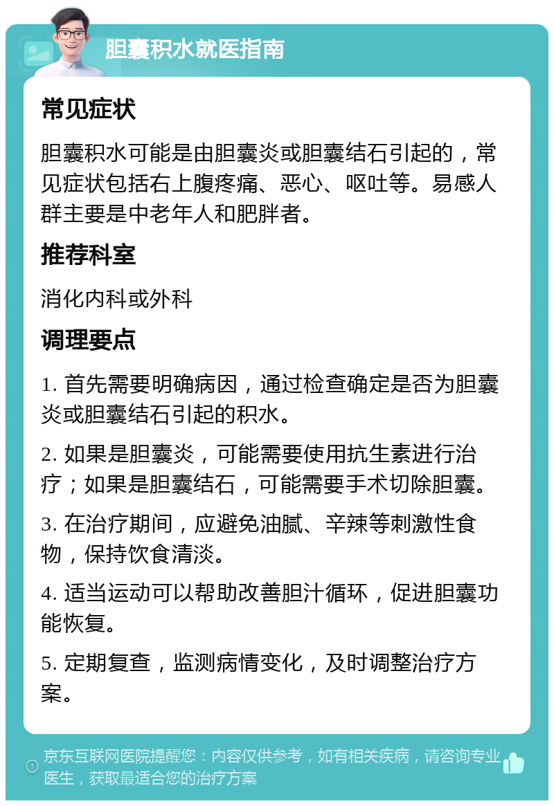 胆囊积水就医指南 常见症状 胆囊积水可能是由胆囊炎或胆囊结石引起的，常见症状包括右上腹疼痛、恶心、呕吐等。易感人群主要是中老年人和肥胖者。 推荐科室 消化内科或外科 调理要点 1. 首先需要明确病因，通过检查确定是否为胆囊炎或胆囊结石引起的积水。 2. 如果是胆囊炎，可能需要使用抗生素进行治疗；如果是胆囊结石，可能需要手术切除胆囊。 3. 在治疗期间，应避免油腻、辛辣等刺激性食物，保持饮食清淡。 4. 适当运动可以帮助改善胆汁循环，促进胆囊功能恢复。 5. 定期复查，监测病情变化，及时调整治疗方案。