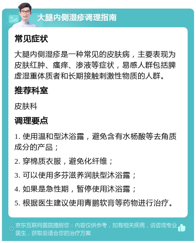 大腿内侧湿疹调理指南 常见症状 大腿内侧湿疹是一种常见的皮肤病，主要表现为皮肤红肿、瘙痒、渗液等症状，易感人群包括脾虚湿重体质者和长期接触刺激性物质的人群。 推荐科室 皮肤科 调理要点 1. 使用温和型沐浴露，避免含有水杨酸等去角质成分的产品； 2. 穿棉质衣服，避免化纤维； 3. 可以使用多芬滋养润肤型沐浴露； 4. 如果是急性期，暂停使用沐浴露； 5. 根据医生建议使用青鹏软膏等药物进行治疗。