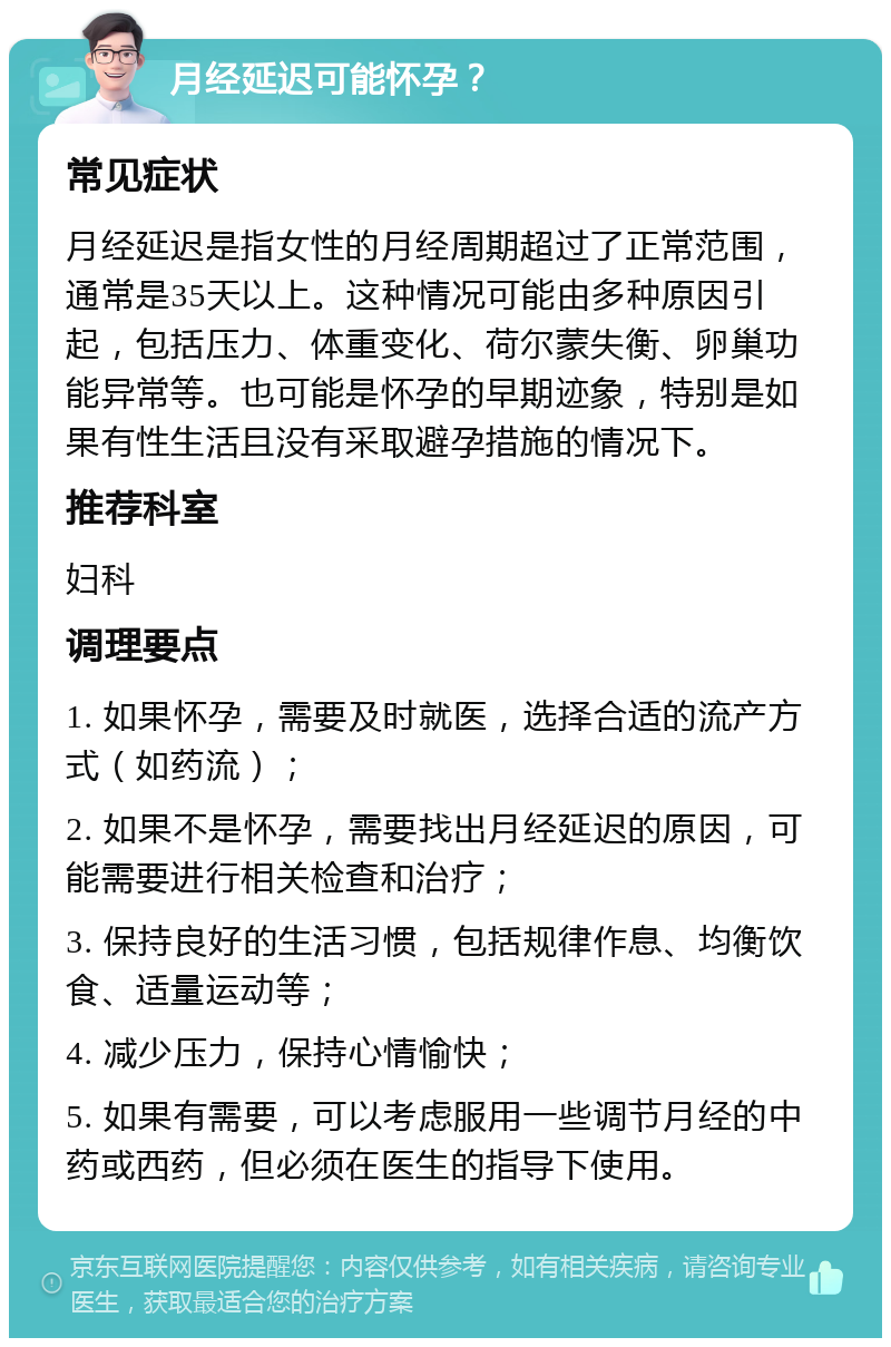 月经延迟可能怀孕？ 常见症状 月经延迟是指女性的月经周期超过了正常范围，通常是35天以上。这种情况可能由多种原因引起，包括压力、体重变化、荷尔蒙失衡、卵巢功能异常等。也可能是怀孕的早期迹象，特别是如果有性生活且没有采取避孕措施的情况下。 推荐科室 妇科 调理要点 1. 如果怀孕，需要及时就医，选择合适的流产方式（如药流）； 2. 如果不是怀孕，需要找出月经延迟的原因，可能需要进行相关检查和治疗； 3. 保持良好的生活习惯，包括规律作息、均衡饮食、适量运动等； 4. 减少压力，保持心情愉快； 5. 如果有需要，可以考虑服用一些调节月经的中药或西药，但必须在医生的指导下使用。