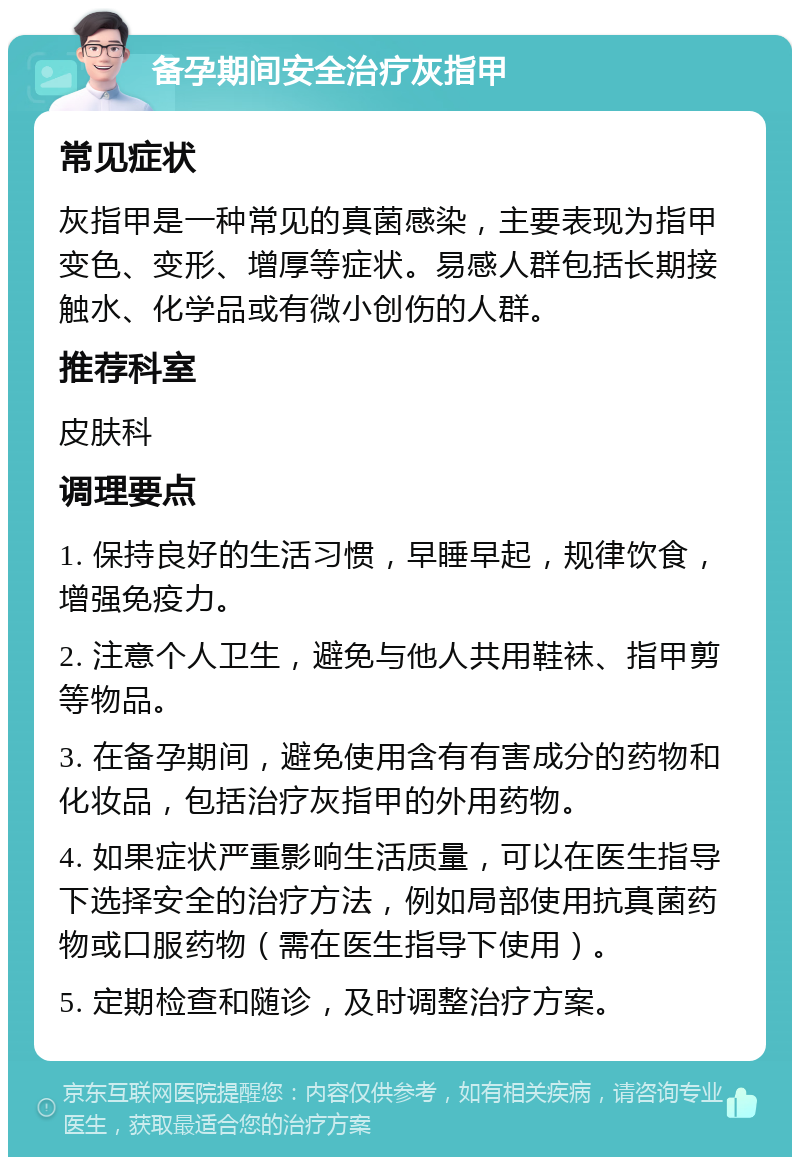 备孕期间安全治疗灰指甲 常见症状 灰指甲是一种常见的真菌感染，主要表现为指甲变色、变形、增厚等症状。易感人群包括长期接触水、化学品或有微小创伤的人群。 推荐科室 皮肤科 调理要点 1. 保持良好的生活习惯，早睡早起，规律饮食，增强免疫力。 2. 注意个人卫生，避免与他人共用鞋袜、指甲剪等物品。 3. 在备孕期间，避免使用含有有害成分的药物和化妆品，包括治疗灰指甲的外用药物。 4. 如果症状严重影响生活质量，可以在医生指导下选择安全的治疗方法，例如局部使用抗真菌药物或口服药物（需在医生指导下使用）。 5. 定期检查和随诊，及时调整治疗方案。