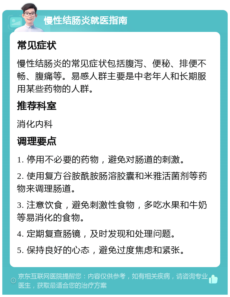 慢性结肠炎就医指南 常见症状 慢性结肠炎的常见症状包括腹泻、便秘、排便不畅、腹痛等。易感人群主要是中老年人和长期服用某些药物的人群。 推荐科室 消化内科 调理要点 1. 停用不必要的药物，避免对肠道的刺激。 2. 使用复方谷胺酰胺肠溶胶囊和米雅活菌剂等药物来调理肠道。 3. 注意饮食，避免刺激性食物，多吃水果和牛奶等易消化的食物。 4. 定期复查肠镜，及时发现和处理问题。 5. 保持良好的心态，避免过度焦虑和紧张。