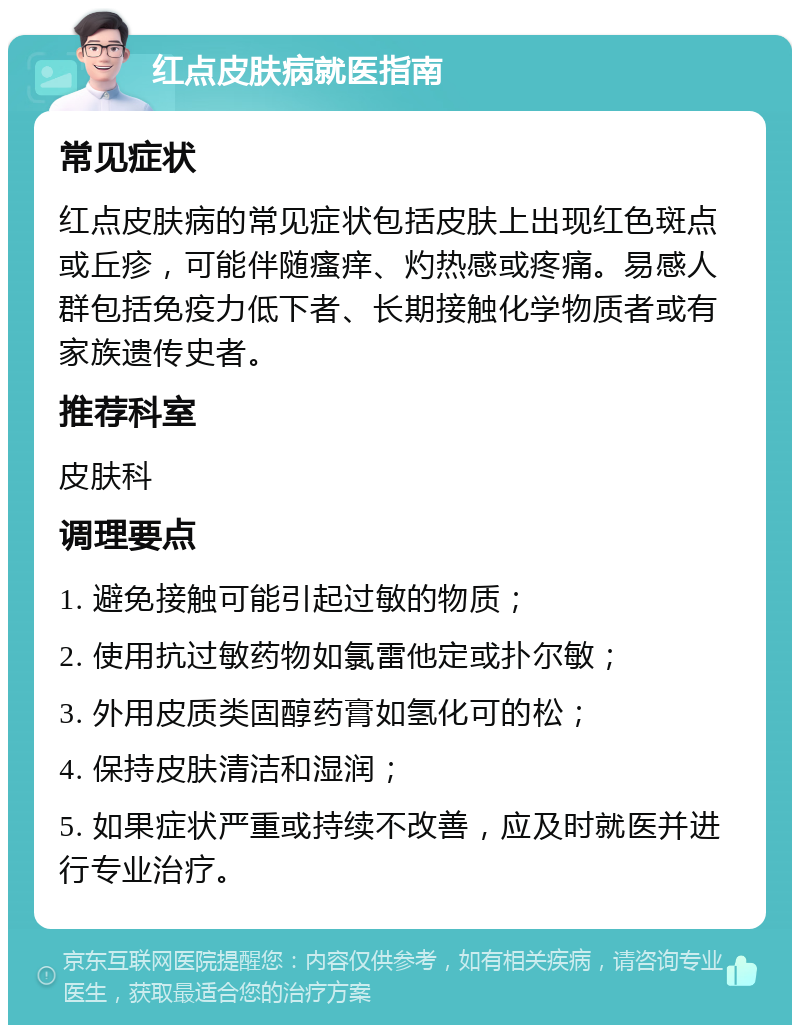 红点皮肤病就医指南 常见症状 红点皮肤病的常见症状包括皮肤上出现红色斑点或丘疹，可能伴随瘙痒、灼热感或疼痛。易感人群包括免疫力低下者、长期接触化学物质者或有家族遗传史者。 推荐科室 皮肤科 调理要点 1. 避免接触可能引起过敏的物质； 2. 使用抗过敏药物如氯雷他定或扑尔敏； 3. 外用皮质类固醇药膏如氢化可的松； 4. 保持皮肤清洁和湿润； 5. 如果症状严重或持续不改善，应及时就医并进行专业治疗。