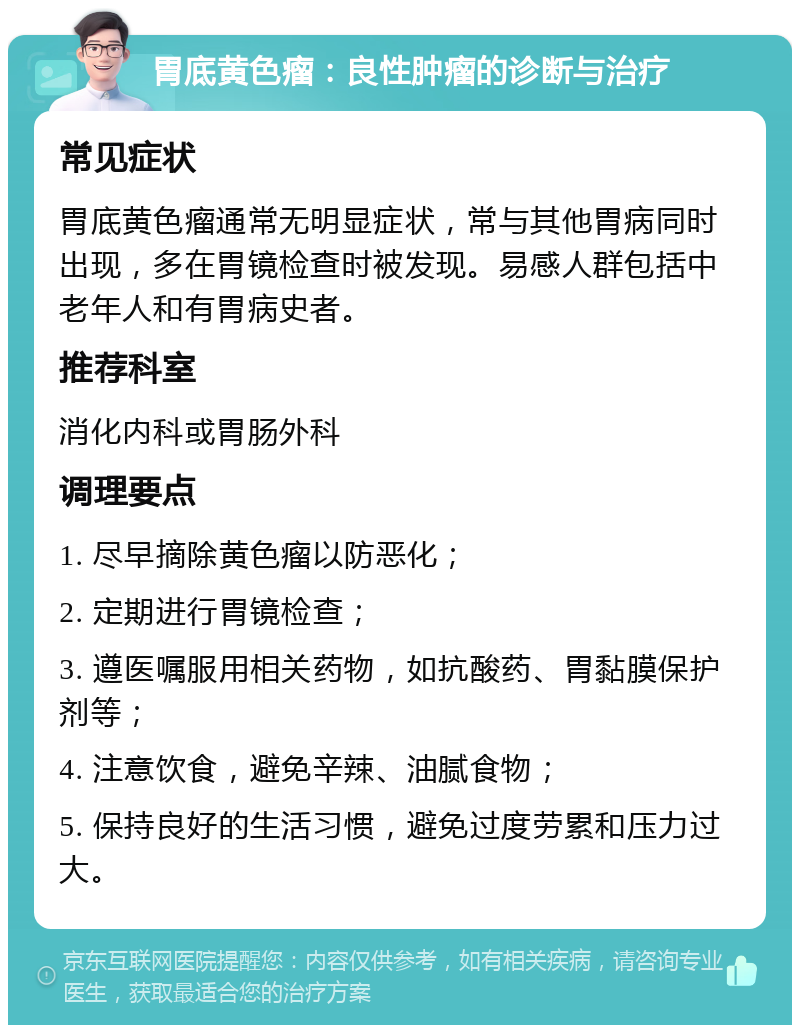 胃底黄色瘤：良性肿瘤的诊断与治疗 常见症状 胃底黄色瘤通常无明显症状，常与其他胃病同时出现，多在胃镜检查时被发现。易感人群包括中老年人和有胃病史者。 推荐科室 消化内科或胃肠外科 调理要点 1. 尽早摘除黄色瘤以防恶化； 2. 定期进行胃镜检查； 3. 遵医嘱服用相关药物，如抗酸药、胃黏膜保护剂等； 4. 注意饮食，避免辛辣、油腻食物； 5. 保持良好的生活习惯，避免过度劳累和压力过大。