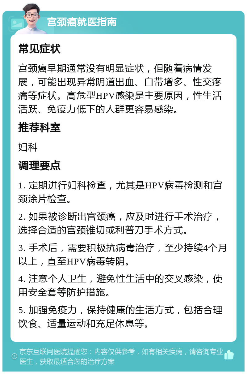 宫颈癌就医指南 常见症状 宫颈癌早期通常没有明显症状，但随着病情发展，可能出现异常阴道出血、白带增多、性交疼痛等症状。高危型HPV感染是主要原因，性生活活跃、免疫力低下的人群更容易感染。 推荐科室 妇科 调理要点 1. 定期进行妇科检查，尤其是HPV病毒检测和宫颈涂片检查。 2. 如果被诊断出宫颈癌，应及时进行手术治疗，选择合适的宫颈锥切或利普刀手术方式。 3. 手术后，需要积极抗病毒治疗，至少持续4个月以上，直至HPV病毒转阴。 4. 注意个人卫生，避免性生活中的交叉感染，使用安全套等防护措施。 5. 加强免疫力，保持健康的生活方式，包括合理饮食、适量运动和充足休息等。