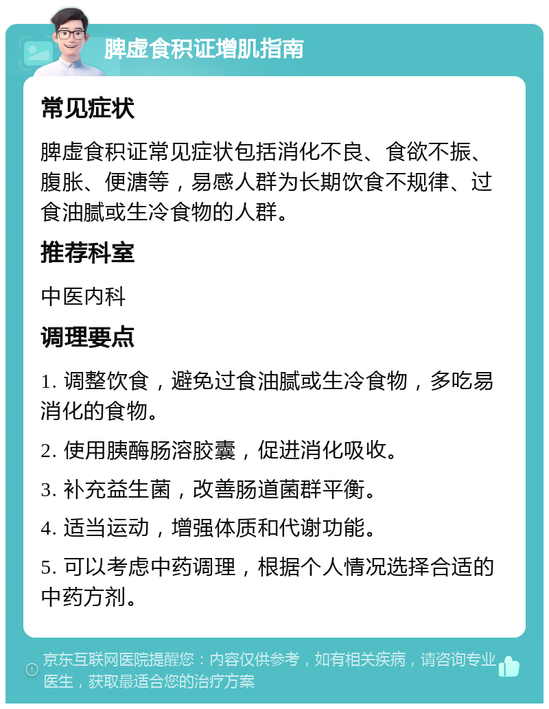 脾虚食积证增肌指南 常见症状 脾虚食积证常见症状包括消化不良、食欲不振、腹胀、便溏等，易感人群为长期饮食不规律、过食油腻或生冷食物的人群。 推荐科室 中医内科 调理要点 1. 调整饮食，避免过食油腻或生冷食物，多吃易消化的食物。 2. 使用胰酶肠溶胶囊，促进消化吸收。 3. 补充益生菌，改善肠道菌群平衡。 4. 适当运动，增强体质和代谢功能。 5. 可以考虑中药调理，根据个人情况选择合适的中药方剂。