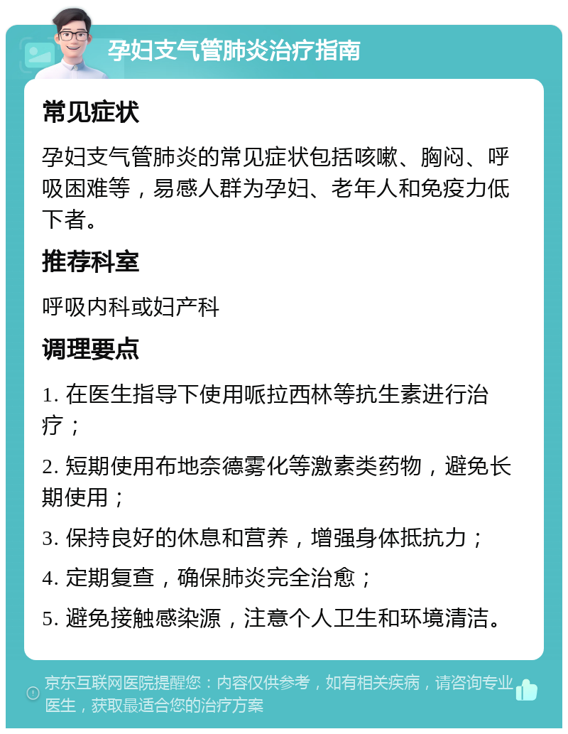 孕妇支气管肺炎治疗指南 常见症状 孕妇支气管肺炎的常见症状包括咳嗽、胸闷、呼吸困难等，易感人群为孕妇、老年人和免疫力低下者。 推荐科室 呼吸内科或妇产科 调理要点 1. 在医生指导下使用哌拉西林等抗生素进行治疗； 2. 短期使用布地奈德雾化等激素类药物，避免长期使用； 3. 保持良好的休息和营养，增强身体抵抗力； 4. 定期复查，确保肺炎完全治愈； 5. 避免接触感染源，注意个人卫生和环境清洁。