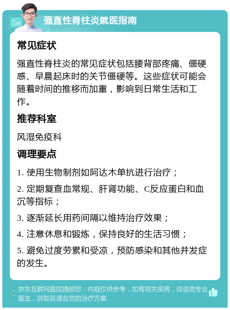 强直性脊柱炎就医指南 常见症状 强直性脊柱炎的常见症状包括腰背部疼痛、僵硬感、早晨起床时的关节僵硬等。这些症状可能会随着时间的推移而加重，影响到日常生活和工作。 推荐科室 风湿免疫科 调理要点 1. 使用生物制剂如阿达木单抗进行治疗； 2. 定期复查血常规、肝肾功能、C反应蛋白和血沉等指标； 3. 逐渐延长用药间隔以维持治疗效果； 4. 注意休息和锻炼，保持良好的生活习惯； 5. 避免过度劳累和受凉，预防感染和其他并发症的发生。