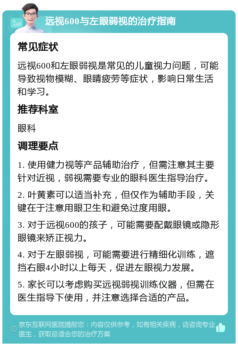 远视600与左眼弱视的治疗指南 常见症状 远视600和左眼弱视是常见的儿童视力问题，可能导致视物模糊、眼睛疲劳等症状，影响日常生活和学习。 推荐科室 眼科 调理要点 1. 使用健力视等产品辅助治疗，但需注意其主要针对近视，弱视需要专业的眼科医生指导治疗。 2. 叶黄素可以适当补充，但仅作为辅助手段，关键在于注意用眼卫生和避免过度用眼。 3. 对于远视600的孩子，可能需要配戴眼镜或隐形眼镜来矫正视力。 4. 对于左眼弱视，可能需要进行精细化训练，遮挡右眼4小时以上每天，促进左眼视力发展。 5. 家长可以考虑购买远视弱视训练仪器，但需在医生指导下使用，并注意选择合适的产品。