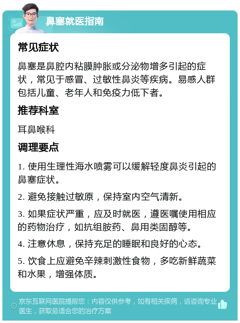 鼻塞就医指南 常见症状 鼻塞是鼻腔内粘膜肿胀或分泌物增多引起的症状，常见于感冒、过敏性鼻炎等疾病。易感人群包括儿童、老年人和免疫力低下者。 推荐科室 耳鼻喉科 调理要点 1. 使用生理性海水喷雾可以缓解轻度鼻炎引起的鼻塞症状。 2. 避免接触过敏原，保持室内空气清新。 3. 如果症状严重，应及时就医，遵医嘱使用相应的药物治疗，如抗组胺药、鼻用类固醇等。 4. 注意休息，保持充足的睡眠和良好的心态。 5. 饮食上应避免辛辣刺激性食物，多吃新鲜蔬菜和水果，增强体质。