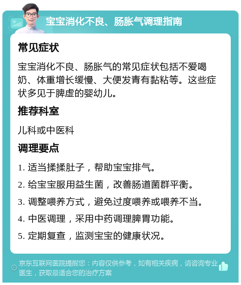 宝宝消化不良、肠胀气调理指南 常见症状 宝宝消化不良、肠胀气的常见症状包括不爱喝奶、体重增长缓慢、大便发青有黏粘等。这些症状多见于脾虚的婴幼儿。 推荐科室 儿科或中医科 调理要点 1. 适当揉揉肚子，帮助宝宝排气。 2. 给宝宝服用益生菌，改善肠道菌群平衡。 3. 调整喂养方式，避免过度喂养或喂养不当。 4. 中医调理，采用中药调理脾胃功能。 5. 定期复查，监测宝宝的健康状况。