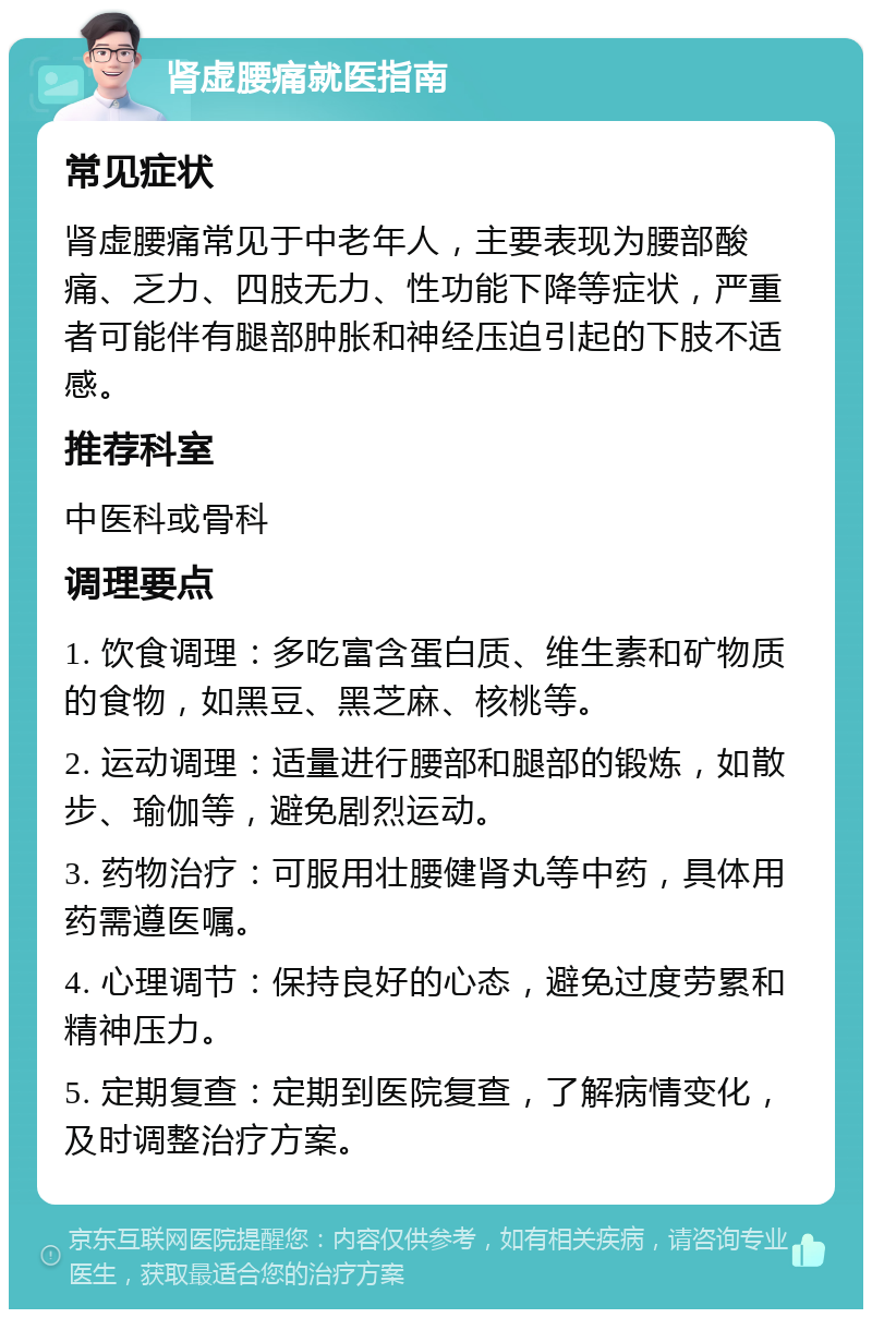 肾虚腰痛就医指南 常见症状 肾虚腰痛常见于中老年人，主要表现为腰部酸痛、乏力、四肢无力、性功能下降等症状，严重者可能伴有腿部肿胀和神经压迫引起的下肢不适感。 推荐科室 中医科或骨科 调理要点 1. 饮食调理：多吃富含蛋白质、维生素和矿物质的食物，如黑豆、黑芝麻、核桃等。 2. 运动调理：适量进行腰部和腿部的锻炼，如散步、瑜伽等，避免剧烈运动。 3. 药物治疗：可服用壮腰健肾丸等中药，具体用药需遵医嘱。 4. 心理调节：保持良好的心态，避免过度劳累和精神压力。 5. 定期复查：定期到医院复查，了解病情变化，及时调整治疗方案。