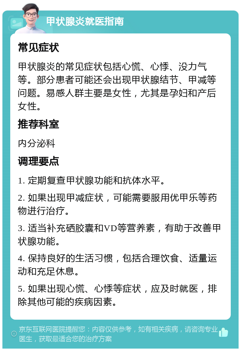 甲状腺炎就医指南 常见症状 甲状腺炎的常见症状包括心慌、心悸、没力气等。部分患者可能还会出现甲状腺结节、甲减等问题。易感人群主要是女性，尤其是孕妇和产后女性。 推荐科室 内分泌科 调理要点 1. 定期复查甲状腺功能和抗体水平。 2. 如果出现甲减症状，可能需要服用优甲乐等药物进行治疗。 3. 适当补充硒胶囊和VD等营养素，有助于改善甲状腺功能。 4. 保持良好的生活习惯，包括合理饮食、适量运动和充足休息。 5. 如果出现心慌、心悸等症状，应及时就医，排除其他可能的疾病因素。