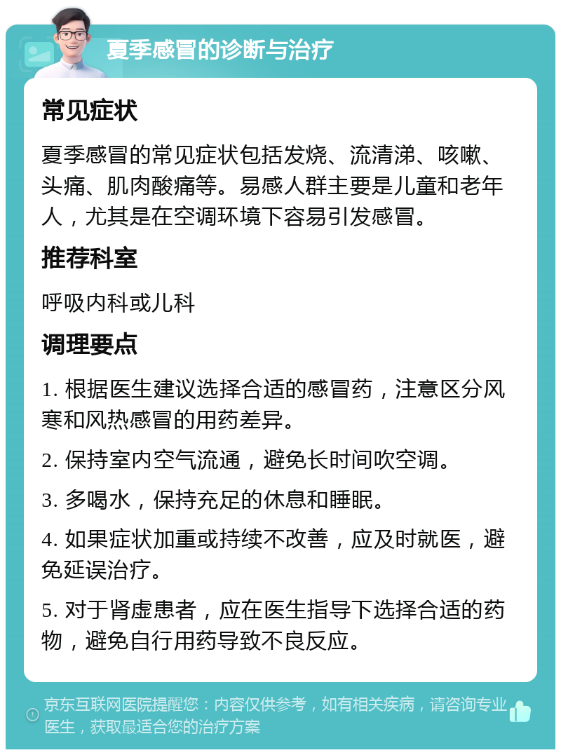 夏季感冒的诊断与治疗 常见症状 夏季感冒的常见症状包括发烧、流清涕、咳嗽、头痛、肌肉酸痛等。易感人群主要是儿童和老年人，尤其是在空调环境下容易引发感冒。 推荐科室 呼吸内科或儿科 调理要点 1. 根据医生建议选择合适的感冒药，注意区分风寒和风热感冒的用药差异。 2. 保持室内空气流通，避免长时间吹空调。 3. 多喝水，保持充足的休息和睡眠。 4. 如果症状加重或持续不改善，应及时就医，避免延误治疗。 5. 对于肾虚患者，应在医生指导下选择合适的药物，避免自行用药导致不良反应。