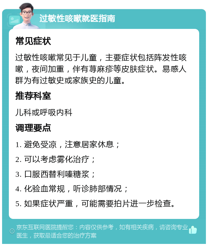 过敏性咳嗽就医指南 常见症状 过敏性咳嗽常见于儿童，主要症状包括阵发性咳嗽，夜间加重，伴有荨麻疹等皮肤症状。易感人群为有过敏史或家族史的儿童。 推荐科室 儿科或呼吸内科 调理要点 1. 避免受凉，注意居家休息； 2. 可以考虑雾化治疗； 3. 口服西替利嗪糖浆； 4. 化验血常规，听诊肺部情况； 5. 如果症状严重，可能需要拍片进一步检查。