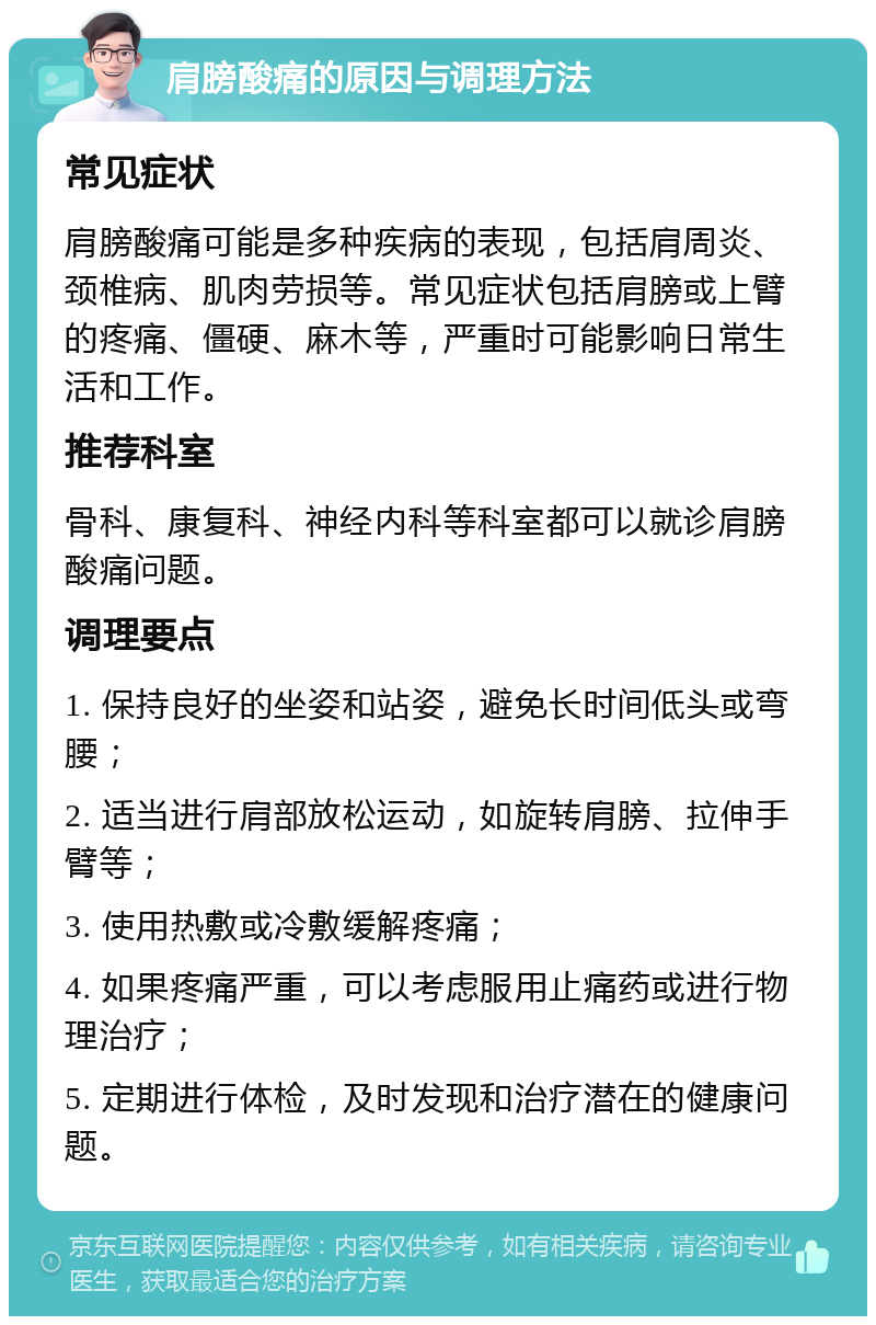 肩膀酸痛的原因与调理方法 常见症状 肩膀酸痛可能是多种疾病的表现，包括肩周炎、颈椎病、肌肉劳损等。常见症状包括肩膀或上臂的疼痛、僵硬、麻木等，严重时可能影响日常生活和工作。 推荐科室 骨科、康复科、神经内科等科室都可以就诊肩膀酸痛问题。 调理要点 1. 保持良好的坐姿和站姿，避免长时间低头或弯腰； 2. 适当进行肩部放松运动，如旋转肩膀、拉伸手臂等； 3. 使用热敷或冷敷缓解疼痛； 4. 如果疼痛严重，可以考虑服用止痛药或进行物理治疗； 5. 定期进行体检，及时发现和治疗潜在的健康问题。