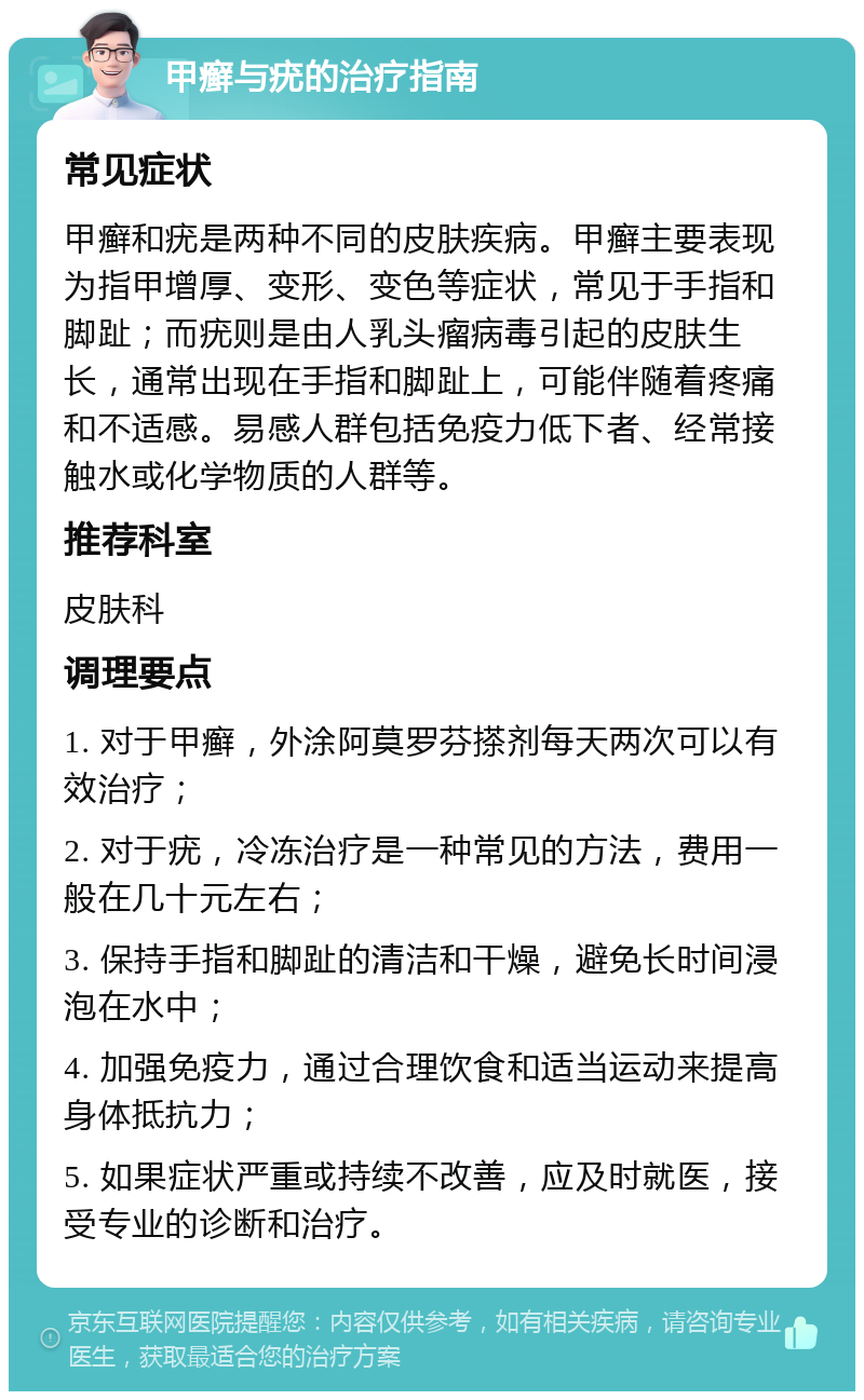 甲癣与疣的治疗指南 常见症状 甲癣和疣是两种不同的皮肤疾病。甲癣主要表现为指甲增厚、变形、变色等症状，常见于手指和脚趾；而疣则是由人乳头瘤病毒引起的皮肤生长，通常出现在手指和脚趾上，可能伴随着疼痛和不适感。易感人群包括免疫力低下者、经常接触水或化学物质的人群等。 推荐科室 皮肤科 调理要点 1. 对于甲癣，外涂阿莫罗芬搽剂每天两次可以有效治疗； 2. 对于疣，冷冻治疗是一种常见的方法，费用一般在几十元左右； 3. 保持手指和脚趾的清洁和干燥，避免长时间浸泡在水中； 4. 加强免疫力，通过合理饮食和适当运动来提高身体抵抗力； 5. 如果症状严重或持续不改善，应及时就医，接受专业的诊断和治疗。